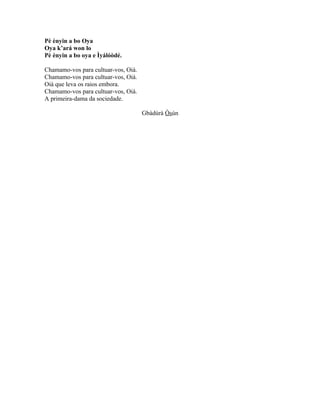 Pè ènyin a bo Oya
Oya k’ará won lo
Pè ènyin a bo oya e Ìyálóòdé.
Chamamo-vos para cultuar-vos, Oiá.
Chamamo-vos para cultuar-vos, Oiá.
Oiá que leva os raios embora.
Chamamo-vos para cultuar-vos, Oiá.
A primeira-dama da sociedade.
Gbàdúrà Òsún
 