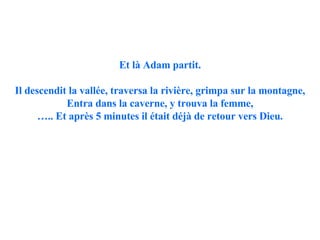 Et là Adam partit. Il descendit la vallée, traversa la rivière, grimpa sur la montagne, Entra dans la caverne, y trouva la femme, … .. Et après 5 minutes il était déjà de retour vers Dieu. 