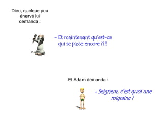 -  Et maintenant qu’est-ce qui se passe encore ??!! Et Adam demanda : -  Seigneur, c’est quoi une migraine ?   Dieu, quelque peu énervé lui demanda  : 