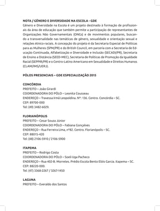 NOTA / GÊNERO E DIVERSIDADE NA ESCOLA - GDE
Gênero e Diversidade na Escola é um projeto destinado à formação de profission-
ais da área de educação que também permite a participação de representantes de
Organizações Não Governamentais (ONGs) e de movimentos populares, buscan-
do a transversalidade nas temáticas de gênero, sexualidade e orientação sexual e
relações étnico-raciais. A concepção do projeto é da Secretaria Especial de Políticas
para as Mulheres (SPM/PR) e do British Council, em parceria com a Secretaria de Ed-
ucação Continuada, Alfabetização e Diversidade e Inclusão (SECADI/PR), Secretaria
de Ensino a Distância (SEED-MEC), Secretaria de Políticas de Promoção da Igualdade
Racial (SEPPIR/PR) e o Centro-Latino Americano em Sexualidade e Direitos Humanos
(CLAM/IMS/UERJ).
PÓLOS PRESENCIAIS – GDE ESPECIALIZAÇÃO 2015
CONCÓRDIA
PREFEITO – João Girardi
COORDENADORA DO PÓLO – Leonita Cousseau
ENDEREÇO – Travessa Irmã Leopoldina. Nº: 136. Centro. Concórdia – SC.
CEP: 89700-000
Tel: (49) 3482-6029.
FLORIANÓPOLIS
PREFEITO – Cesar Souza Júnior
COORDENADORA DO PÓLO – Fabiana Gonçalves
ENDEREÇO – Rua Ferreira Lima, nº82. Centro. Florianópolis – SC.
CEP: 88015-420
Tel: (48) 2106-5910 / 2106-5900
ITAPEMA
PREFEITO – Rodrigo Costa
COORDENADORA DO PÓLO – Soeli Uga Pacheco
ENDEREÇO – Rua 402-B. Morretes. Prédio Escola Bento Elóis Garcia. Itapema – SC.
CEP: 88220-000.
Tel: (47) 3368-2267 / 3267-1450
LAGUNA
PREFEITO – Everaldo dos Santos
 