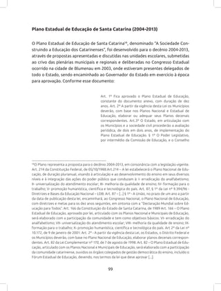 99
Plano Estadual de Educação de Santa Catarina (2004-2013)
O Plano Estadual de Educação de Santa Catarina58
, denominado “A Sociedade Con-
struindo a Educação dos Catarinenses”, foi desenvolvido para o decênio 2004-2013,
através de propostas apresentadas e discutidas nas unidades escolares, submetidas
ao crivo das plenárias municipais e regionais e deliberadas no Congresso Estadual
ocorrido na cidade de Blumenau em 2003, onde estiveram presentes delegados de
todo o Estado, sendo encaminhado ao Governador do Estado em exercício à época
para aprovação. Conforme esse documento:
Art. 1º Fica aprovado o Plano Estadual de Educação,
constante do documento anexo, com duração de dez
anos. Art. 2º A partir da vigência desta Lei os Municípios
deverão, com base nos Planos Nacional e Estadual de
Educação, elaborar ou adequar seus Planos decenais
correspondentes. Art.3º O Estado, em articulação com
os Municípios e a sociedade civil procederão a avaliação
periódica, de dois em dois anos, de implementação do
Plano Estadual de Educação. § 1º O Poder Legislativo,
por intermédio da Comissão de Educação, e o Conselho
58
O Plano representa a proposta para o decênio 2004-2013, em consonância com a legislação vigente.
Art. 214 da Constituição Federal, de 05/10/1988:Art.214 – A lei estabelecerá o Plano Nacional de Edu-
cação, de duração plurianual, visando à articulação e ao desenvolvimento do ensino em seus diversos
níveis e à integração das ações do poder público que conduzam à: I- erradicação do analfabetismo;
II- universalização do atendimento escolar; III- melhoria da qualidade de ensino; IV- formação para o
trabalho; V- promoção humanística, científica e tecnológica do país. Art. 87, § 1º da Lei nº 9.394/96 -
Diretrizes e Bases da Educação Nacional – LDB: Art. 87 – [...] § 1º - A União, no prazo de um ano a partir
da data de publicação desta lei, encaminhará, ao Congresso Nacional, o Plano Nacional de Educação,
com diretrizes e metas para os dez anos seguintes, em sintonia com a “Declaração Mundial sobre Ed-
ucação para Todos”. Art. 166 da Constituição do Estado de Santa Catarina, de 1989 Art. 166 – O Plano
Estadual de Educação, aprovado por lei, articulado com os Planos Nacional e Municipais de Educação,
será elaborado com a participação da comunidade e tem como objetivos básicos: VI- erradicação do
analfabetismo; VII- universalização do atendimento escolar; VIII- melhoria da qualidade de ensino; IX-
formação para o trabalho; X- promoção humanística, científica e tecnológica do país. Art 2º da Lei nº
10.172, de 9 de janeiro de 2001: Art. 2º - A partir da vigência desta Lei, os Estados, o Distrito Federal e
os Municípios deverão, com base no Plano Nacional de Educação, elaborar planos decenais correspon-
dentes. Art. 82 da Lei Complementar nº 170, de 7 de agosto de 1998: Art. 82 – O Plano Estadual de Edu-
cação, articulado com os Planos Nacional e Municipais de Educação, será elaborado com a participação
da comunidade catarinense, ouvidos os órgãos colegiados de gestão democrática do ensino, incluído o
Fórum Estadual de Educação, devendo, nos termos da lei que deve aprovar [...].
 