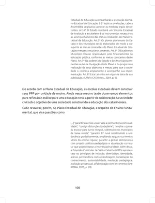 100
Estadual de Educação acompanharão a execução do Pla-
no Estadual de Educação. § 2º Após as avaliações, cabe a
Assembléia Legislativa aprovar as medidas legais decor-
rentes. Art.4º O Estado instituirá um Sistema Estadual
de Avaliação e estabelecerá os instrumentos necessários
ao acompanhamento das metas constantes do Plano Es-
tadual de Educação. Art.5º Os planos plurianuais do Es-
tado e dos Municípios serão elaborados de modo a dar
suporte as metas constantes do Plano Estadual de Edu-
cação e respectivos planos decenais. Art.6º O Estado e os
Municípios ficarão responsáveis pelo financiamento da
educação pública, conforme as metas constantes deste
Plano. Art.7º Os poderes do Estado e dos Municípios em-
penhar-se-ão na divulgação deste Plano e da progressiva
realização de seus objetivos e metas, para que a socie-
dade o conheça amplamente e acompanhe sua imple-
mentação. Art.8º Esta Lei entra em vigor na data de sua
publicação. (SANTA CATARINA,, 2004, p. 9).
De acordo com o Plano Estadual de Educação, as escolas estaduais devem construir
seus PPP por unidade de ensino. Ainda nesse mesmo texto observamos elementos
para reflexão e análise para uma educação nova a partir da colaboração da sociedade
civil sob o objetivo de uma sociedade construindo a educação dos catarinenses.
Cabe ressaltar, porém, no Plano Estadual de Educação, a respeito do Ensino Funda-
mental, que visa questões como
[...] “garantir o acesso universal e a permanência com qual-
idade”; “corrigir distorções idade/série”; “ampliar a jorna-
da escolar para turno integral, sobretudo nos municípios
de baixa renda”; “garantir EF rural substituindo a uni-
docência gradativamente, ampliando as quatro primeiras
séries do ensino regular; garantir a gestão democrática
com projeto político-pedagógico e atualização curricu-
lar que possibilitasse a interdisciplinaridade. Além disso,
a Proposta Curricular de Santa Catarina (2005) apresen-
tava os princípios de inclusão, diversidade, identidade,
acesso, permanência com aprendizagem, socialização do
conhecimento, sustentabilidade, mediação pedagógica,
avaliação processual, alfabetização com letramento (SHI-
ROMA, 2010, p. 28).
 