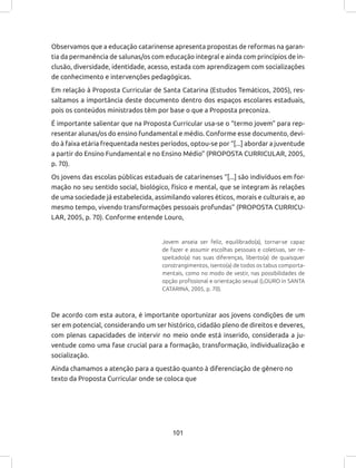 101
Observamos que a educação catarinense apresenta propostas de reformas na garan-
tia da permanência de salunas/os com educação integral e ainda com princípios de in-
clusão, diversidade, identidade, acesso, estada com aprendizagem com socializações
de conhecimento e intervenções pedagógicas.
Em relação à Proposta Curricular de Santa Catarina (Estudos Temáticos, 2005), res-
saltamos a importância deste documento dentro dos espaços escolares estaduais,
pois os conteúdos ministrados têm por base o que a Proposta preconiza.
É importante salientar que na Proposta Curricular usa-se o “termo jovem” para rep-
resentar alunas/os do ensino fundamental e médio. Conforme esse documento, devi-
do à faixa etária frequentada nestes períodos, optou-se por “[...] abordar a juventude
a partir do Ensino Fundamental e no Ensino Médio” (PROPOSTA CURRICULAR, 2005,
p. 70).
Os jovens das escolas públicas estaduais de catarinenses “[...] são indivíduos em for-
mação no seu sentido social, biológico, físico e mental, que se integram às relações
de uma sociedade já estabelecida, assimilando valores éticos, morais e culturais e, ao
mesmo tempo, vivendo transformações pessoais profundas” (PROPOSTA CURRICU-
LAR, 2005, p. 70). Conforme entende Louro,
Jovem anseia ser feliz, equilibrado(a), tornar-se capaz
de fazer e assumir escolhas pessoais e coletivas, ser re-
speitado(a) nas suas diferenças, liberto(a) de quaisquer
constrangimentos, isento(a) de todos os tabus comporta-
mentais, como no modo de vestir, nas possibilidades de
opção profissional e orientação sexual (LOURO in SANTA
CATARINA, 2005, p. 70).
De acordo com esta autora, é importante oportunizar aos jovens condições de um
ser em potencial, considerando um ser histórico, cidadão pleno de direitos e deveres,
com plenas capacidades de intervir no meio onde está inserido, considerada a ju-
ventude como uma fase crucial para a formação, transformação, individualização e
socialização.
Ainda chamamos a atenção para a questão quanto à diferenciação de gênero no
texto da Proposta Curricular onde se coloca que
 