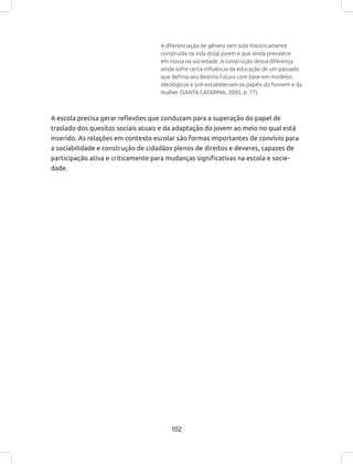 102
A diferenciação de gênero tem sido historicamente
construída na vida do(a) jovem e que ainda prevalece
em nossa na sociedade. A construção dessa diferença
ainda sofre certa influência da educação de um passado
que definia seu destino futuro com base em modelos
ideológicos e pré-estabeleciam os papéis do homem e da
mulher (SANTA CATARINA, 2005, p. 77).
A escola precisa gerar reflexões que conduzam para a superação do papel de
traslado dos quesitos sociais atuais e da adaptação do jovem ao meio no qual está
inserido. As relações em contexto escolar são formas importantes de convívio para
a sociabilidade e construção de cidadãos plenos de direitos e deveres, capazes de
participação ativa e criticamente para mudanças significativas na escola e socie-
dade.
 