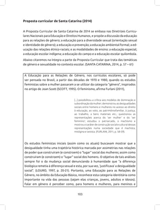 103
A Educação para as Relações de Gênero, nos currículos escolares, só pode
ser pensada no Brasil, a partir das décadas de 1970 e 1980, quando os estudos
feministas sobre a mulher passaram a se utilizar da categoria “gênero”, inspirados
no artigo de Joan Scott (SCOTT, 1995). O feminismo, afirma Furlani (2011),
[...] possibilitou a crítica aos modelos de dominação e
subordinação da mulher; demonstrou as desigualdades
sociais entre homens e mulheres no acesso ao direito
à educação, ao voto, ao patrimôniofamiliar, à justiça,
ao trabalho, a bens materiais etc.; questionou as
representações acerca do ‘ser mulher’ e do ‘ser
feminino’; estudou o patriarcado, o machismo e
mostrouocaráterdeconstruçãosocialeculturaldessas
representações numa sociedade que é machista,
misógina e sexista. (FURLANI, 2011, p. 58-59).
Os estudos feministas iniciais (assim como os atuais) buscavam mostrar que a
desigualdade tinha uma trajetória histórica marcada por assimetrias nas relações
de poder que construíram (e constroem) o “lugar” social das mulheres; assim como
construíram (e constroem) o “lugar” social dos homens. O objetivo de tais análises
sempre foi o da mudança social denunciando à humanidade que “a diferença
biológica remetia à diferença sexual e esta, por sua vez, ‘justificava’ a desigualdade
social”. (LOURO, 1997, p. 20-21). Portanto, uma Educação para as Relações de
Gênero, no âmbito da Educação Básica, reconhece esta categoria identitária como
importante na vida das pessoas (sejam elas crianças, jovens, adultos e idosos).
Falar em gênero é perceber como, para homens e mulheres, para meninos e
Proposta curricular de Santa Catarina (2014)
A Proposta Curricular de Santa Catarina de 2014 se embasa nas Diretrizes Curricu-
lares Nacionais para Educação e Direitos Humanos, e propõe a discussão da educação
para as relações de gênero; a educação para a diversidade sexual (orientação sexual
e identidade de gênero); a educação e prevenção; a educação ambiental formal; a ed-
ucação das relações étnico-raciais; e as modalidades de ensino: a educação especial;
a educação escolar indígena; a educação do campo e a educação escolar quilombola.
Abaixo citaremos na íntegra a parte da Proposta Curricular que trata das temáticas
de gênero e sexualidade no contexto escolar. (SANTA CATARINA, 2014, p. 57 – 61)
 
