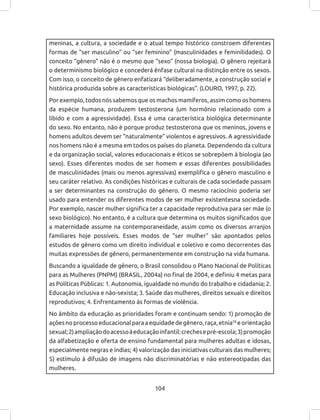 104
meninas, a cultura, a sociedade e o atual tempo histórico constroem diferentes
formas de “ser masculino” ou “ser feminino” (masculinidades e feminilidades). O
conceito “gênero” não é o mesmo que “sexo” (nossa biologia). O gênero rejeitará
o determinismo biológico e concederá ênfase cultural na distinção entre os sexos.
Com isso, o conceito de gênero enfatizará “deliberadamente, a construção social e
histórica produzida sobre as características biológicas”. (LOURO, 1997, p. 22).
Por exemplo, todos nós sabemos que os machos mamíferos, assim como os homens
da espécie humana, produzem testosterona (um hormônio relacionado com a
libido e com a agressividade). Essa é uma característica biológica determinante
do sexo. No entanto, não é porque produz testosterona que os meninos, jovens e
homens adultos devem ser “naturalmente” violentos e agressivos. A agressividade
nos homens não é a mesma em todos os países do planeta. Dependendo da cultura
e da organização social, valores educacionais e éticos se sobrepõem à biologia (ao
sexo). Esses diferentes modos de ser homem e essas diferentes possibilidades
de masculinidades (mais ou menos agressivas) exemplifica o gênero masculino e
seu caráter relativo. As condições históricas e culturais de cada sociedade passam
a ser determinantes na construção do gênero. O mesmo raciocínio poderia ser
usado para entender os diferentes modos de ser mulher existentesna sociedade.
Por exemplo, nascer mulher significa ter a capacidade reprodutiva para ser mãe (o
sexo biológico). No entanto, é a cultura que determina os muitos significados que
a maternidade assume na contemporaneidade, assim como os diversos arranjos
familiares hoje possíveis. Esses modos de “ser mulher” são apontados pelos
estudos de gênero como um direito individual e coletivo e como decorrentes das
muitas expressões de gênero, permanentemente em construção na vida humana.
Buscando a igualdade de gênero, o Brasil consolidou o Plano Nacional de Políticas
para as Mulheres (PNPM) (BRASIL, 2004a) no final de 2004, e definiu 4 metas para
as Políticas Públicas: 1. Autonomia, igualdade no mundo do trabalho e cidadania; 2.
Educação inclusiva e não-sexista; 3. Saúde das mulheres, direitos sexuais e direitos
reprodutivos; 4. Enfrentamento às formas de violência.
No âmbito da educação as prioridades foram e continuam sendo: 1) promoção de
açõesnoprocessoeducacionalparaaequidadedegênero,raça,etnia59
eorientação
sexual;2)ampliaçãodoacessoàeducaçãoinfantil:crechesepré-escola;3)promoção
da alfabetização e oferta de ensino fundamental para mulheres adultas e idosas,
especialmente negras e índias; 4) valorização das iniciativas culturais das mulheres;
5) estímulo à difusão de imagens não discriminatórias e não estereotipadas das
mulheres.
 
