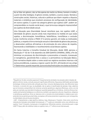 105
Ao se falar em gênero, não se fala apenas de macho ou fêmea, homem e mulher,
a partir do olhar biológico. O gênero remete, também, a outros corpos. Remete a
construções sociais, históricas, culturais e políticas que dizem respeito a disputas
materiais e simbólicas que envolvem processos de configuração de identidades
em outros sujeitos. É a partir da categoria gênero que sujeitos LGBT podem ser
compreendidos no mundo social atual, o que torna essa categoria imprescindível
aos sujeitos da diversidade sexual.
Uma Educação para Diversidade Sexual reconhece que, nos sujeitos LGBT, a
identidade de gênero assume ainda mais importância na medida em que estão
sujeitos a discriminações homofóbicas, lesbofóbicas, transfóbicas e exclusão
social. Conforme orienta o PNDH 37 é preciso garantir, em todas as instituições
públicas, o respeito à livre orientação sexual e à identidade de gênero das pessoas,
e desenvolver políticas afirmativas e de promoção de uma cultura de respeito,
favorecendo a visibilidade e o reconhecimento social desses sujeitos.
Em Santa Catarina o Conselho Estadual de Educação, desde 2009, aprovou a
Resolução nº 132 de 15 de dezembro de 2009 (SANTA CATARINA, 2009), a fim de
minimizar os processos de discriminação e preconceitos a travestis, transexuais
e transgêneros, garantindo-lhes o acesso e a permanência na Educação Básica.
Esta normativa dispõe sobre o nome social nos registros escolares internos e dá
outras providências, e passou a vigorar a partir de 2011, afirmando em seu artigo
1º:Determinar,quandorequerido,queasescolas/instituiçõesvinculadasaoSistema
59
Raça/Etnia: Os dois conceitos aparecem frequentemente atrelados nos estudos sobre relações de
gênero e étnico-raciais, contudo, possuem significados diferentes. Raça possui definições aproximadas
da biologia. Embora já tenha sido utilizado para falar, inclusive ideologicamente, dos diferentes tipos
humanos, o conceito de raça, na atualidade, não se aplica à classificação de pessoas. Hoje, sabemos
que os humanos compartilham de inúmeras variantes genéticas e algumas diferenças, como a cor de
pele, por exemplo, que são determinadas por questões geográficas e climáticas. Já etnia refuta as mar-
cações estritamente biológicas e se referencia, também, aos aspectos culturais, linguísticos, religiosos
e semelhanças genéticas. Etnia se relaciona com o conceito de ancestralidade e colabora para com-
preendermos as pertenças ameríndias, europeias e africanas presentes no genoma e, por conseguinte,
na identidade cultural do povo brasileiro.
LGBT - Originalmente a sigla significa Lésbicas, Gays, Bissexuais e Travestis. Vista como uma forma
reduzida da chamada comunidade homossexual, o “T” pode ser entendido como uma referência aos
sujeitos “trans” (travestis, transexuais e transgêneros). Diferentes autores, comumente,usam a sigla
LGBTTTI (que, além de visibilizar todos os sujeitos trans, o “I” refere-se aos intersexuais).
 