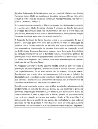106
Estadual de Educação de Santa Catarina que, em respeito à cidadania, aos direitos
humanos, à diversidade, ao pluralismo, à dignidade humana, além do nome civil,
incluam o nome social de travestis e transexuais nos registros escolares internos.
(SANTA CATARINA, 2009, p. 1).
O reconhecimento e o respeito às diferenças sexuais são tão importantes quanto
o respeito à diversidade de crença religiosa. A laicidade do Estado, bem como
a laicidade dos currículos escolares é fundamental para que a escola discuta as
pluralidades, em todas as suas nuances e desdobramentos, como produto da ação
humana e da cultura, a partir do conhecimento científico.
A Proposta Curricular de Santa Catarina centra-se no pressuposto de que o
direito à educação para todos deve ser garantido por meio da efetivação de
políticas contra formas associadas de exclusão, em especial aquelas motivadas
por preconceito e discriminação de natureza étnico-racial, de orientação sexual
ou de identidade de gênero, bem como, qualquer outra decorrente de conteúdos
ou condutas incompatíveis com a dignidade humana. Implementar políticas de
prevenção à evasão motivada por preconceito e discriminação à orientação sexual
ou à identidade de gênero passa pelo reconhecimento desses sujeitos e pelo seu
direito a estar na Educação Básica.
Na Proposta Curricular de Santa Catarina (1998b), temáticas como educação e
prevenção, “relações de gênero”, “diversidade sexual” e “direitos humanos”, mesmo
que superficialmente, foram mencionadas no documento: Educação Sexual.
Constatamos que o texto inicia com pressupostos teóricos para o trabalho de
Educação Sexual, segundo os quais a sexualidade é apresentada como um conceito
que ultrapassa a caracterização simplesmente biológica, para o entendimento de
uma identidade construída na cultura e no meio social.
Consideramos importante avançar nesta análise, ampliando a abordagem ainda
predominante no currículo da Educação Básica, ou seja, relativizar o privilégio
conferido à reprodução: entendemos, por exemplo, que as discussões acerca do
ciclo da vida (nascer, crescer, reproduzir e morrer), podem ser problematizadas
nos currículos, visando apresentar aos sujeitos, desde a Educação Infantil, a
compreensão de que a gravidez é uma questão de escolha futura, e que pode ser
planejada na vida das pessoas. A reprodução não deve ser vista, apenas, como
sinônimo de sexualidade normal, mas sim, como um direito de escolha da pessoa.
 