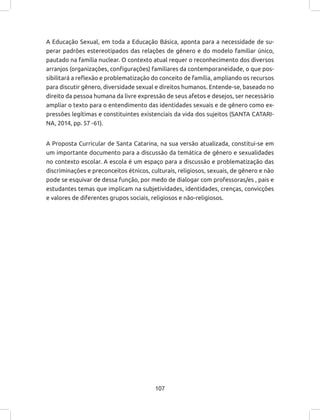 107
A Educação Sexual, em toda a Educação Básica, aponta para a necessidade de su-
perar padrões estereotipados das relações de gênero e do modelo familiar único,
pautado na família nuclear. O contexto atual requer o reconhecimento dos diversos
arranjos (organizações, configurações) familiares da contemporaneidade, o que pos-
sibilitará a reflexão e problematização do conceito de família, ampliando os recursos
para discutir gênero, diversidade sexual e direitos humanos. Entende-se, baseado no
direito da pessoa humana da livre expressão de seus afetos e desejos, ser necessário
ampliar o texto para o entendimento das identidades sexuais e de gênero como ex-
pressões legítimas e constituintes existenciais da vida dos sujeitos (SANTA CATARI-
NA, 2014, pp. 57 -61).
A Proposta Curricular de Santa Catarina, na sua versão atualizada, constitui-se em
um importante documento para a discussão da temática de gênero e sexualidades
no contexto escolar. A escola é um espaço para a discussão e problematização das
discriminações e preconceitos étnicos, culturais, religiosos, sexuais, de gênero e não
pode se esquivar de dessa função, por medo de dialogar com professoras/es , pais e
estudantes temas que implicam na subjetividades, identidades, crenças, convicções
e valores de diferentes grupos sociais, religiosos e não-religiosos.
 