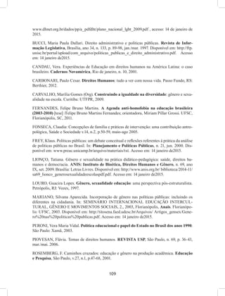 109
www.dhnet.org.br/dados/pp/a_pdfdht/plano_nacional_lgbt_2009.pdf , acesso: 14 de janeiro de
2015.
BUCCI, Maria Paula Dallari. Direito administrativo e políticas públicas. Revista de Infor-
mação Legislativa, Brasília, ano 34, n. 133, p. 89-98, jan./mar. 1997. Disponível em: http://ftp.
unisc.br/portal/upload/com_arquivo/politicas_publicas_e_direito_administrativo.pdf. Acesso
em: 14 janeiro de2015.
CANDAU, Vera. Experiências de Educação em direitos humanos na América Latina: o caso
brasileiro. Cadernos Novamérica, Rio de janeiro, n. 10, 2001.
CARBONARI, Paulo Cesar. Direitos Humanos: tudo a ver com nossa vida. Passo Fundo, RS:
Berthier, 2012.
CARVALHO, Marília Gomes (Org). Construindo a igualdade na diversidade: gênero e sexu-
alidade na escola. Curitiba: UTFPR, 2009.
FERNANDES, Felipe Bruno Martins. A Agenda anti-homofobia na educação brasileira
(2003-2010) [tese] /Felipe Bruno Martins Fernandes; orientadora, Miriam Pillar Grossi. UFSC,
Florianópolis, SC, 2011.
FONSECA, Claudia: Concepções de família e práticas de intervenção: uma contribuição antro-
pológica, Saúde e Sociedade v.14, n.2, p.50-59, maio-ago 2005.
FREY, Klaus. Políticas públicas: um debate conceitual e reflexões referentes à prática da análise
de políticas públicas no Brasil. In: Planejamento e Políticas Públicas, n. 21, jun. 2000. Dis-
ponível em: www.preac.unicamp.br/arquivo/materiais/txt. Acesso em: 14 janeiro de2015.
LIONÇO, Tatiana. Gênero e sexualidade na prática didático-pedagógica: saúde, direitos hu-
manos e democracia. ANIS: Instituto de Bioética, Direitos Humanos e Gênero, n. 69, ano
IX, set. 2009. Brasília: Letras Livres. Disponível em: http://www.anis.org.br/ biblioteca/2014-11/
sa69_lionco_generosexualidadeescolaspdf.pdf. Acesso em: 14 janeiro de2015.
LOURO, Guacira Lopes. Gênero, sexualidade educação: uma perspectiva pós-estruturalista.
Petrópolis, RJ: Vozes, 1997.
MARIANO, Silvana Aparecida. Incorporação de gênero nas políticas públicas: incluindo os
diferentes na cidadania. In: SEMINÁRIO INTERNACIONAL EDUCAÇÃO INTERCUL-
TURAL, GÊNERO E MOVIMENTOS SOCIAIS, 2., 2003, Florianópolis, Anais. Florianópo-
lis: UFSC, 2003. Disponível em: http://titosena.faed.udesc.br/Arquivos/ Artigos_gensex/Gene-
ro%20nas%20politicas%20publicas.pdf. Acesso em: 14 janeiro de2015.
PERONI, Vera Maria Vidal. Política educacional e papel do Estado no Brasil dos anos 1990.
São Paulo: Xamã, 2003.
PIOVESAN, Flávia. Temas de direitos humanos. REVISTA USP, São Paulo, n. 69, p. 36-43,
mar./mai. 2006.
ROSEMBERG, F. Caminhos cruzados: educação e gênero na produção acadêmica. Educação
e Pesquisa, São Paulo, v.27, n.1, p.47-68, 2001.
 