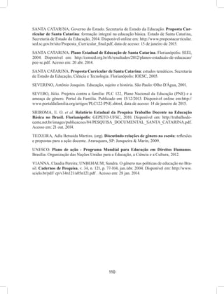 110
SANTA CATARINA. Governo do Estado. Secretaria de Estado da Educação. Proposta Cur-
ricular de Santa Catarina: formação integral na educação básica. Estado de Santa Catarina,
Secretaria de Estado da Educação, 2014. Disponível online em: http://www.propostacurricular.
sed.sc.gov.br/site/Proposta_Curricular_final.pdf, data de acesso: 15 de janeiro de 2015.
SANTA CATARINA. Plano Estadual de Educação de Santa Catarina. Florianópolis: SEEI,
2004. Disponível em: http://consed.org.br/rh/resultados/2012/planos-estaduais-de-educacao/
pee-sc.pdf. Acesso em: 20 abr. 2014.
SANTA CATARINA. Proposta Curricular de Santa Catarina: estudos temáticos. Secretaria
de Estado da Educação, Ciência e Tecnologia. Florianópolis: IOESC, 2005.
SEVERINO, Antônio Joaquim. Educação, sujeito e história. São Paulo: Olho D´Água, 2001.
SEVERO, Júlio. Projetos contra a família: PLC 122, Plano Nacional da Educação (PNE) e a
ameaça de gênero. Portal da Família. Publicado em 15/12/2013. Disponível online em:http://
www.portaldafamilia.org/artigos/PLC122-PNE.shtml, data de acesso: 14 de janeiro de 2015.
SHIROMA, E. O. et al. Relatório Estadual da Pesquisa Trabalho Docente na Educação
Básica no Brasil. Florianópolis: GEPETO-UFSC, 2010. Disponível em: http://trabalhodo-
cente.net.br/images/publicacoes/84/PESQUISA_DOCUMENTAL_SANTA_CATARINA.pdf.
Acesso em: 21 out. 2014.
TEIXEIRA, Adla Betsaida Martins. (org). Discutindo relações de gênero na escola: reflexões
e propostas para a ação docente. Araraquara, SP: Junqueira & Marin, 2009.
UNESCO. Plano de ação - Programa Mundial para Educação em Direitos Humanos.
Brasília: Organização das Nações Unidas para a Educação, a Ciência e a Cultura, 2012.
VIANNA, Claudia Pereira; UNBEHAUM, Sandra. O gênero nas políticas de educação no Bra-
sil. Cadernos de Pesquisa, v. 34, n. 121, p. 77-104, jan./abr. 2004. Disponível em: http://www.
scielo.br/pdf/ cp/v34n121/a05n121.pdf . Acesso em: 28 jan. 2014.
 