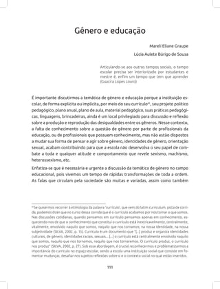 111
Gênero e educação
Mareli Eliane Graupe
Lúcia Aulete Búrigo de Sousa
Articulando-se aos outros tempos sociais, o tempo
escolar precisa ser interiorizado por estudantes e
mestre é, enfim um tempo que tem que aprender
(Guacira Lopes Louro)
É importante discutirmos a temática de gênero e educação porque a instituição es-
colar, de forma explícita ou implícita, por meio do seu currículo61
, seu projeto político
pedagógico, plano anual, plano de aula, material pedagógico, suas práticas pedagógi-
cas, linguagens, brincadeiras, ainda é um local privilegiado para discussão e reflexão
sobre a produção e reprodução das desigualdades entre os gêneros. Nesse contexto,
a falta de conhecimento sobre a questão de gênero por parte de profissionais da
educação, ou de profissionais que possuem conhecimento, mas não estão dispostos
a mudar sua forma de pensar e agir sobre gênero, identidades de gênero, orientação
sexual, acabam contribuindo para que a escola não desenvolva o seu papel de com-
bate a toda e qualquer atitude e comportamento que revele sexismo, machismo,
heterossexismo, etc.
Enfatiza-se que é necessária e urgente a discussão da temática de gênero no campo
educacional, pois vivemos um tempo de rápidas transformações de toda a ordem.
As falas que circulam pela sociedade são muitas e variadas, assim como também
61
Se quisermos recorrer à etimologia da palavra ‘currículo’, que vem do latim curriculum, pista de corri-
da, podemos dizer que no curso dessa corrida que é o currículo acabamos por nos tornar o que somos.
Nas discussões cotidianas, quando pensamos em currículo pensamos apenas em conhecimento, es-
quecendo-nos de que o conhecimento que constitui o currículo está inextricavelmente, centralmente,
vitalmente, envolvido naquilo que somos, naquilo que nos tornamos; na nossa identidade, na nossa
subjetividade (SILVA, 2002, p. 15). Currículo é um documento que “[...] produz e organiza identidades
culturais, de gênero, identidades raciais, sexuais... [...] o currículo está centralmente envolvido naquilo
que somos, naquilo que nos tornamos, naquilo que nos tornaremos. O currículo produz, o currículo
nos produz” (SILVA, 2002, p. 27). Sob essa abordagem, é crucial reconhecermos e problematizarmos a
importância do currículo no espaço escolar, sendo a escola uma instituição social que consiste em fo-
mentar mudanças, desafiar nos sujeitos reflexões sobre si e o contexto social no qual estão inseridos.
 