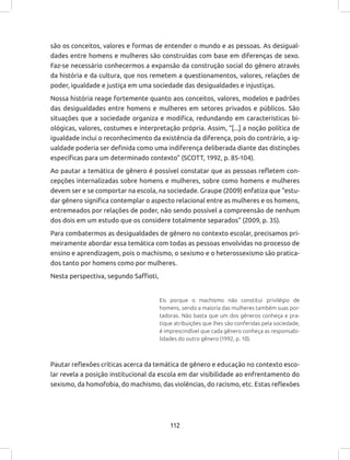112
são os conceitos, valores e formas de entender o mundo e as pessoas. As desigual-
dades entre homens e mulheres são construídas com base em diferenças de sexo.
Faz-se necessário conhecermos a expansão da construção social do gênero através
da história e da cultura, que nos remetem a questionamentos, valores, relações de
poder, igualdade e justiça em uma sociedade das desigualdades e injustiças.
Nossa história reage fortemente quanto aos conceitos, valores, modelos e padrões
das desigualdades entre homens e mulheres em setores privados e públicos. São
situações que a sociedade organiza e modifica, redundando em características bi-
ológicas, valores, costumes e interpretação própria. Assim, “[...] a noção política de
igualdade inclui o reconhecimento da existência da diferença, pois do contrário, a ig-
ualdade poderia ser definida como uma indiferença deliberada diante das distinções
específicas para um determinado contexto” (SCOTT, 1992, p. 85-104).
Ao pautar a temática de gênero é possível constatar que as pessoas refletem con-
cepções internalizadas sobre homens e mulheres, sobre como homens e mulheres
devem ser e se comportar na escola, na sociedade. Graupe (2009) enfatiza que “estu-
dar gênero significa contemplar o aspecto relacional entre as mulheres e os homens,
entremeados por relações de poder, não sendo possível a compreensão de nenhum
dos dois em um estudo que os considere totalmente separados” (2009, p. 35).
Para combatermos as desigualdades de gênero no contexto escolar, precisamos pri-
meiramente abordar essa temática com todas as pessoas envolvidas no processo de
ensino e aprendizagem, pois o machismo, o sexismo e o heterossexismo são pratica-
dos tanto por homens como por mulheres.
Nesta perspectiva, segundo Saffioti,
Eis porque o machismo não constitui privilégio de
homens, sendo a maioria das mulheres também suas por-
tadoras. Não basta que um dos gêneros conheça e pra-
tique atribuições que lhes são conferidas pela sociedade,
é imprescindível que cada gênero conheça as responsabi-
lidades do outro gênero (1992, p. 10).
Pautar reflexões críticas acerca da temática de gênero e educação no contexto esco-
lar revela a posição institucional da escola em dar visibilidade ao enfrentamento do
sexismo, da homofobia, do machismo, das violências, do racismo, etc. Estas reflexões
 