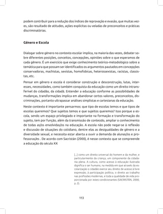 113
podem contribuir para a redução dos índices de reprovação e evasão, que muitas vez-
es, são resultado de atitudes, ações explicitas ou veladas de preconceitos e práticas
discriminatórias.
Gênero e Escola
Dialogar sobre gênero no contexto escolar implica, na maioria das vezes, debater so-
bre diferentes posições, conceitos, concepções, opiniões sobre o que esperamos de
cada gênero. É um exercício que exige conhecimento teórico-metodológico sobre a
temática para que possam ser identificados os argumentos pautados em concepções
conservadoras, machistas, sexistas, homofobicas, heterossexistas, racistas, classis-
tas, etc.
Pensar em gênero e escola é considerar construção e desconstrução, lutas, inter-
esses, necessidades, como também conquista da educação como um direito intrans-
ferível do cidadão, da cidadã. Entender a educação conforme as possibilidades de
mudanças, transformações implica em abandonar certos valores, preconceitos, dis-
criminações, portanto ultrapassar análises simplistas e cartesianas da educação.
Neste contexto é importante pensarmos: que tipo de escolas temos e que tipos de
escolas queremos? Que sujeitos temos e que sujeitos queremos? Isso porque a es-
cola, sendo um espaço privilegiado e importante na formação e transformação do
sujeito, tem por função, além da transmissão de conteúdo, ampliar o conhecimento
de todas as/os envolvidas/os na educação. A escola não pode negar-se à reflexão
e discussão de situações do cotidiano, dentre elas as desigualdades de gênero e a
diversidade sexual, e necessita estar aberta a ouvir a demanda de alunas/os e pro-
fessoras/es . De acordo com Sacristán (2000), é nesse contexto que se compreende
a educação do século XX
[...] como um direito universal do homem e da mulher, e
particularmente da criança, um componente da cidada-
nia plena. A cultura, como acesso à educação ilustrada
dignifica o ser humano, na medida em que através da es-
colarização o cidadão exerce seu direito de acesso à livre
expressão, à participação política, o direito ao trabalho
nas profissões modernas, e toda a qualidade de vida pro-
porcionada por estes condicionantes (SACRISTÁN, 2000,
p. 2).
 