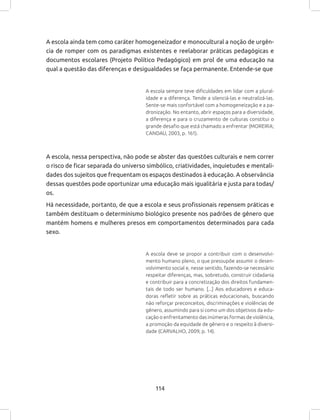 114
A escola ainda tem como caráter homogeneizador e monocultural a noção de urgên-
cia de romper com os paradigmas existentes e reelaborar práticas pedagógicas e
documentos escolares (Projeto Político Pedagógico) em prol de uma educação na
qual a questão das diferenças e desigualdades se faça permanente. Entende-se que
A escola sempre teve dificuldades em lidar com a plural-
idade e a diferença. Tende a silenciá-las e neutralizá-las.
Sente-se mais confortável com a homogeneização e a pa-
dronização. No entanto, abrir espaços para a diversidade,
a diferença e para o cruzamento de culturas constitui o
grande desafio que está chamado a enfrentar (MOREIRA;
CANDAU, 2003, p. 161).
A escola, nessa perspectiva, não pode se abster das questões culturais e nem correr
o risco de ficar separada do universo simbólico, criatividades, inquietudes e mentali-
dades dos sujeitos que frequentam os espaços destinados à educação. A observância
dessas questões pode oportunizar uma educação mais igualitária e justa para todas/
os.
Há necessidade, portanto, de que a escola e seus profissionais repensem práticas e
também destituam o determinismo biológico presente nos padrões de gênero que
mantém homens e mulheres presos em comportamentos determinados para cada
sexo.
A escola deve se propor a contribuir com o desenvolvi-
mento humano pleno, o que pressupõe assumir o desen-
volvimento social e, nesse sentido, fazendo-se necessário
respeitar diferenças, mas, sobretudo, construir cidadania
e contribuir para a concretização dos direitos fundamen-
tais de todo ser humano. [...] Aos educadores e educa-
doras refletir sobre as práticas educacionais, buscando
não reforçar preconceitos, discriminações e violências de
gênero, assumindo para si como um dos objetivos da edu-
cação o enfrentamento das inúmeras formas de violência,
a promoção da equidade de gênero e o respeito à diversi-
dade (CARVALHO, 2009, p. 14).
 