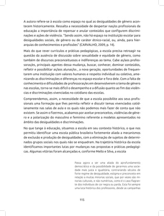 115
A autora refere-se à escola como espaço no qual as desigualdades de gênero acon-
tecem historicamente. Ressalta a necessidade de despertar nas/os profissionais da
educação a importância de repensar e anular conteúdos que configurem discrimi-
nações e ações de violência. “Sendo assim, não há espaço na instituição escolar para
desigualdades sociais, de gênero ou de caráter étnico-racial, ou, ainda, para hier-
arquias de conhecimentos e profissões” (CARVALHO, 2009, p. 14).
Mais do que rever currículos e práticas pedagógicas, a escola precisa retroagir na
questão da ausência de discussão sobre sexualidade e equidade de gênero, como
também de discursos preconceituosos e indiferenças ao tema. Cabe as/aos profes-
soras/es, principais agentes dessa mudança, buscar, conhecer, dominar conteúdos,
refletir e possibilitar as/aos alunas/os , a nova geração, oportunidades de frequen-
tarem uma instituição com valores humanos e respeito individual ou coletivo, ame-
nizando as discriminações e diferenças no espaço escolar e fora dele. Com a falta de
conhecimento e dificuldades de professoras/es em desenvolverem o tema de gênero
nas escolas, torna-se mais difícil o desempenho e a difusão quanto ao fim das violên-
cias e discriminações vivenciadas no cotidiano das escolas.
Compreendemos, assim, a necessidade de que a escola possibilite aos seus profis-
sionais uma formação que lhes permita refletir e discutir temas vivenciados cotid-
ianamente nas salas de aula e os quais não podemos mais fazer de conta que não
existem. Se assim o fizermos, acabamos por aceitar preconceitos, violências de gêne-
ro e a polarização do masculino e feminino referente a modelos apresentados no
âmbito das desigualdades e discriminações.
No que tange à educação, situamos a escola em seu contexto histórico, o que nos
permitiu identificar uma escola pública brasileira fortemente aliada a mecanismos
de exclusão e produção de desigualdades, com a eliminação de sujeitos de determi-
nados grupos sociais nos quais não se enquadram. Na trajetória histórica da escola
identificamos importantes lutas por mudanças nas propostas e práticas pedagógi-
cas. Algumas vitórias foram alcançadas e, conforme Mello e Silva, a escola
Passa agora a ser uma aliada do aprofundamento
democrático e da possibilidade de gerarmos uma socie-
dade mais justa e igualitária, contrariando séculos de
forte regime de desigualdade, estigma e preconceito em
relação a muitas minorias sociais, que por vezes são mi-
norias culturais, e não numéricas, como é o caso flagran-
te dos indivíduos de cor negra ou parda. Esta foi sempre
uma luta histórica dos professores, desde as campanhas
 