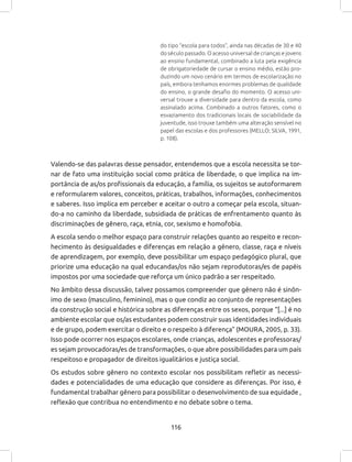 116
do tipo “escola para todos”, ainda nas décadas de 30 e 40
do século passado. O acesso universal de crianças e jovens
ao ensino fundamental, combinado a luta pela exigência
de obrigatoriedade de cursar o ensino médio, estão pro-
duzindo um novo cenário em termos de escolarização no
país, embora tenhamos enormes problemas de qualidade
do ensino, o grande desafio do momento. O acesso uni-
versal trouxe a diversidade para dentro da escola, como
assinalado acima. Combinado a outros fatores, como o
esvaziamento dos tradicionais locais de sociabilidade da
juventude, isso trouxe também uma alteração sensível no
papel das escolas e dos professores (MELLO; SILVA, 1991,
p. 108).
Valendo-se das palavras desse pensador, entendemos que a escola necessita se tor-
nar de fato uma instituição social como prática de liberdade, o que implica na im-
portância de as/os profissionais da educação, a família, os sujeitos se autoformarem
e reformularem valores, conceitos, práticas, trabalhos, informações, conhecimentos
e saberes. Isso implica em perceber e aceitar o outro a começar pela escola, situan-
do-a no caminho da liberdade, subsidiada de práticas de enfrentamento quanto às
discriminações de gênero, raça, etnia, cor, sexismo e homofobia.
A escola sendo o melhor espaço para construir relações quanto ao respeito e recon-
hecimento às desigualdades e diferenças em relação a gênero, classe, raça e níveis
de aprendizagem, por exemplo, deve possibilitar um espaço pedagógico plural, que
priorize uma educação na qual educandas/os não sejam reprodutoras/es de papéis
impostos por uma sociedade que reforça um único padrão a ser respeitado.
No âmbito dessa discussão, talvez possamos compreender que gênero não é sinôn-
imo de sexo (masculino, feminino), mas o que condiz ao conjunto de representações
da construção social e histórica sobre as diferenças entre os sexos, porque “[...] é no
ambiente escolar que os/as estudantes podem construir suas identidades individuais
e de grupo, podem exercitar o direito e o respeito à diferença” (MOURA, 2005, p. 33).
Isso pode ocorrer nos espaços escolares, onde crianças, adolescentes e professoras/
es sejam provocadoras/es de transformações, o que abre possibilidades para um país
respeitoso e propagador de direitos igualitários e justiça social.
Os estudos sobre gênero no contexto escolar nos possibilitam refletir as necessi-
dades e potencialidades de uma educação que considere as diferenças. Por isso, é
fundamental trabalhar gênero para possibilitar o desenvolvimento de sua equidade ,
reflexão que contribua no entendimento e no debate sobre o tema.
 