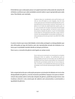 117
Entendemos que a educação possui um papel essencial na discussão do conjunto de
símbolos e práticas que cada sociedade constrói sobre o que é apropriado para cada
sexo. Para Butler, por exemplo,
O gênero deve ser considerado como performativo, por
não ser uma afirmação ou uma negação, mas sim uma
construção que ocorre através da repetição de atos corre-
spondentes às normas sociais e culturais. Sendo assim, um
gênero é um modo de subjetivação dos sujeitos, pois, “o
eu” nem precede nem se segue ao processo de atribuição
de gênero, mas surge, apenas, no interior e como matriz
das próprias relações de gênero. A partir de identidades
construídas em contraposição entre elas, surge o favore-
cimento das desigualdades constituídas socialmente, cri-
ando oposição ao do sexo que não é o seu (BUTLER, 2000,
p. 153).
A autora mostra que essas identidades construídas protegem as desigualdades que
são reforçadas ao logo da história, pois são reproduzidas através de símbolos e va-
lores que a sociedade mantém desde os tempos primitivos.
Para Louro, o conceito de gênero está ligado ao campo social,
Pois é nele que se constroem e se reproduzem as relações
(desiguais) entre os sujeitos. As justificativas para as
desigualdades precisam ser buscadas não nas diferenças
biológicas (se é que mesmo essas podem ser compreendi-
das fora de sua condição social), mas sim nos arranjos so-
ciais, na história, nas condições de acesso aos recursos da
sociedade, nas formas de representação (LOURO, 1997, p.
22).
Sob a expectativa de que a educação perpasse a promoção de debates em torno das
desigualdades de gênero, a escola necessita possibilitar espaços nos quais se desen-
volvam discussões sobre o tema das relações de gênero, podendo proporcionar uma
mudança cultural e uma construção de saberes sem preconceitos e priorizando a
igualdade de gêneros.
 