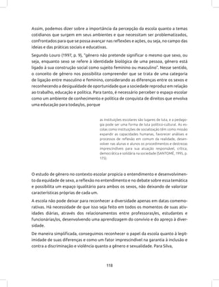 118
Assim, podemos dizer sobre a importância da percepção da escola quanto a temas
cotidianos que surgem em seus ambientes e que necessitam ser problematizados,
confrontados para que se possa avançar nas reflexões e ações, ou seja, no campo das
ideias e das práticas sociais e educativas.
Segundo Louro (1997, p. 9), “gênero não pretende significar o mesmo que sexo, ou
seja, enquanto sexo se refere à identidade biológica de uma pessoa, gênero está
ligado à sua construção social como sujeito feminino ou masculino”. Nesse sentido,
o conceito de gênero nos possibilita compreender que se trata de uma categoria
de ligação entre masculino e feminino, considerando as diferenças entre os sexos e
reconhecendo a desigualdade de oportunidade que a sociedade reproduz em relação
ao trabalho, educação e política. Para tanto, é necessário perceber o espaço escolar
como um ambiente de conhecimento e política de conquista de direitos que envolva
uma educação para todas/os, porque
as instituições escolares são lugares de luta, e a pedago-
gia pode ser uma forma de luta político-cultural. As es-
colas como instituições de socialização têm como missão
expandir as capacidades humanas, favorecer análises e
processos de reflexão em comum da realidade, desen-
volver nas alunas e alunos os procedimentos e destrezas
imprescindíveis para sua atuação responsável, crítica,
democrática e solidária na sociedade (SANTOMÉ, 1995, p.
175).
O estudo de gênero no contexto escolar propicia o entendimento e desenvolvimen-
to da equidade de sexo, a reflexão no entendimento e no debate sobre essa temática
e possibilita um espaço igualitário para ambos os sexos, não deixando de valorizar
características próprias de cada um.
A escola não pode deixar para reconhecer a diversidade apenas em datas comemo-
rativas. Há necessidade de que isso seja feito em todos os momentos de suas ativ-
idades diárias, através dos relacionamentos entre professoras/es, estudantes e
funcionárias/os, desenvolvendo uma aprendizagem do convívio e do apreço à diver-
sidade.
De maneira simplificada, conseguimos reconhecer o papel da escola quanto à legit-
imidade de suas diferenças e como um fator imprescindível na garantia à inclusão e
contra a discriminação e violência quanto a gênero e sexualidade. Para Silva,
 