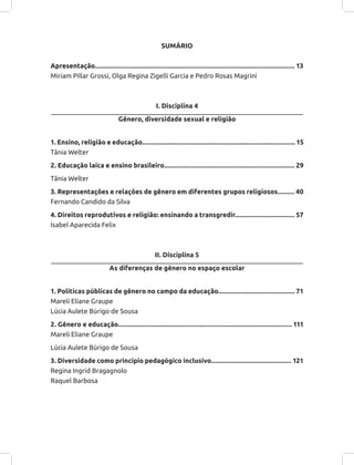 SUMÁRIO
Apresentação........................................................................................................... 13
Miriam Pillar Grossi, Olga Regina Zigelli Garcia e Pedro Rosas Magrini
I. Disciplina 4
Gênero, diversidade sexual e religião
1. Ensino, religião e educação.................................................................................. 15
Tânia Welter
2. Educação laica e ensino brasileiro...................................................................... 29
Tânia Welter
3. Representações e relações de gênero em diferentes grupos religiosos......... 40
Fernando Candido da Silva
4. Direitos reprodutivos e religião: ensinando a transgredir................................ 57
Isabel Aparecida Felix
II. Disciplina 5
As diferenças de gênero no espaço escolar
1. Políticas públicas de gênero no campo da educação......................................... 71
Mareli Eliane Graupe
Lúcia Aulete Búrigo de Sousa
2. Gênero e educação............................................................................................. 111
Mareli Eliane Graupe
Lúcia Aulete Búrigo de Sousa
3. Diversidade como princípio pedagógico inclusivo........................................... 121
Regina Ingrid Bragagnolo
Raquel Barbosa
 