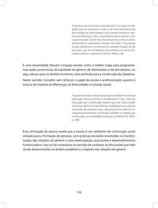 119
A escola e, em particular, a sala de aula, é um lugar privile-
giado para se promover a cultura de reconhecimento da
pluralidade das identidades e dos comportamentos rela-
tivos às diferenças. Daí, a importância de se discutir a ed-
ucação escolar a partir de uma perspectiva crítica e prob-
lematizadora, questionar relações de poder, hierarquias
sociais opressivas e processos de subalternização ou de
exclusão, que as concepções curriculares e as rotinas es-
colares tendem a preservar (SILVA, 1996, p. 49).
É uma necessidade discutir o espaço escolar como o melhor lugar para programar-
mos ações promotoras de equidade de gênero, de identidades e de pluralismos, ou
seja, educar para os direitos humanos, com estímulo para a construção da cidadania.
Neste sentido, Carvalho vem reforçar o papel da escola e professoras/es quanto à
cultura do respeito às diferenças, às diversidades e inclusão social:
O papel da escola e das pessoas que trabalham na área da
educação nesse processo é fundamental. É por meio da
educação que a promoção desses tipos de cultura pode
acontecer de forma mais efetiva, moldando novos valores
e atitudes de respeito e paz, desconstruindo velhos e ar-
raigados preconceitos, formando cidadãos e cidadãs que
construirão uma sociedade mais justa (CARVALHO, 2009,
p. 248).
Essa afirmação da autora revela que a escola é um ambiente de construção social
voltada para a formação de pessoas, com práticas escolares envolvidas na transfor-
mação das relações de gênero e para emancipação, autonomia e desenvolvimento
humano pleno. Isso se faz necessário no sentido de conhecer as discussões que vêm
sendo desenvolvidas no âmbito acadêmico a respeito das relações de gênero.
 