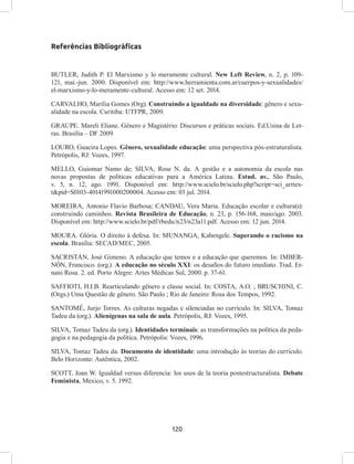 120
Referências Bibliográficas
BUTLER, Judith P. El Marxismo y lo meramente cultural. New Left Review, n. 2, p. 109-
121, mai.-jun. 2000. Disponível em: http://www.herramienta.com.ar/cuerpos-y-sexualidades/
el-marxismo-y-lo-meramente-cultural. Acesso em: 12 set. 2014.
CARVALHO, Marília Gomes (Org). Construindo a igualdade na diversidade: gênero e sexu-
alidade na escola. Curitiba: UTFPR, 2009.
GRAUPE. Mareli Eliane. Gênero e Magistério: Discursos e práticas sociais. Ed.Usina de Let-
ras. Brasília – DF 2009.
LOURO, Guacira Lopes. Gênero, sexualidade educação: uma perspectiva pós-estruturalista.
Petrópolis, RJ: Vozes, 1997.
MELLO, Guiomar Namo de; SILVA, Rose N. da. A gestão e a autonomia da escola nas
novas propostas de políticas educativas para a América Latina. Estud. av., São Paulo,
v. 5, n. 12, ago. 1991. Disponível em: http://www.scielo.br/scielo.php?script=sci_arttex-
t&pid=S0103-40141991000200004. Acesso em: 03 jul. 2014.
MOREIRA, Antonio Flavio Barbosa; CANDAU, Vera Maria. Educação escolar e cultura(s):
construindo caminhos. Revista Brasileira de Educação, n. 23, p. 156-168, maio/ago. 2003.
Disponível em: http://www.scielo.br/pdf/rbedu/n23/n23a11.pdf. Acesso em: 12 jun. 2014.
MOURA. Glória. O direito à defesa. In: MUNANGA, Kabengele. Superando o racismo na
escola. Brasília: SECAD/MEC, 2005.
SACRISTÁN, José Gimeno. A educação que temos e a educação que queremos. In: IMBER-
NÓN, Francisco. (org.). A educação no século XXI: os desafios do futuro imediato. Trad. Er-
nani Rosa. 2. ed. Porto Alegre: Artes Médicas Sul, 2000. p. 37-61.
SAFFIOTI, H.I.B. Rearticulando gênero e classe social. In: COSTA, A.O. ; BRUSCHINI, C.
(Orgs.) Uma Questão de gênero. São Paulo ; Rio de Janeiro: Rosa dos Tempos, 1992.
SANTOMÉ, Jurjo Torres. As culturas negadas e silenciadas no currículo. In: SILVA, Tomaz
Tadeu da (org.). Alienígenas na sala de aula. Petrópolis, RJ: Vozes, 1995.
SILVA, Tomaz Tadeu da (org.). Identidades terminais: as transformações na política da peda-
gogia e na pedagogia da política. Petrópolis: Vozes, 1996.
SILVA, Tomaz Tadeu da. Documento de identidade: uma introdução às teorias do currículo.
Belo Horizonte: Autêntica, 2002.
SCOTT, Joan W. Igualdad versus diferencia: los usos de la teoria postestructuralista. Debate
Feminista, Mexico, v. 5. 1992.
 