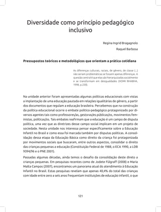 121
Diversidade como princípio pedagógico
inclusivo
Regina Ingrid Bragagnolo
Raquel Barbosa
Pressupostos teóricos e metodológicos que orientam a prática cotidiana
As diferenças culturais, raciais, de gênero, de classe (...)
não seriam problemáticas se fossem apenas diferenças. A
questão central é que elas são hierarquizadas socialmente
e se transformam em desigualdades (HOMI BHABHA,
1998, p.220).
Na unidade anterior foram apresentadas algumas políticas educacionais com vistas
a implantação de uma educação pautada em relações igualitárias de gênero, a partir
dos documentos que regulam a educação brasileira. Percebemos que na construção
da política educacional ocorre o embate politico-pedagógico protagonizado por di-
versos agentes tais como professores/as, gestoras/es públicas/os, movimentos fem-
inistas, políticas/os. Tais embates reafirmam que a educação é um campo de disputa
política, uma vez que as diretrizes desse campo social implicam em um projeto de
sociedade. Nesta unidade nos interessa pensar especificamente sobre a Educação
Infantil no Brasil e como essa foi marcada também por disputas políticas. A consol-
idação dessa etapa da Educação Básica como direito da criança foi protagonizada
por movimentos sociais que buscaram, entre outros aspectos, consolidar o direito
das crianças pequenas a educação (Constituição Federal de 1988, o ECA 1990, a LDB
9394/96 e o PNE 2001).
Passadas algumas décadas, ainda temos o desafio da consolidação deste direto a
crianças pequenas. Em pesquisas recentes como de Jodete Fülgraff (2008) e Maria
Malta Campos (2007), encontramos um panorama atual do atendimento à Educação
Infantil no Brasil. Estas pesquisas revelam que apenas 40,4% do total das crianças
com idade entre zero a seis anos frequentam instituições de educação infantil, o que
 