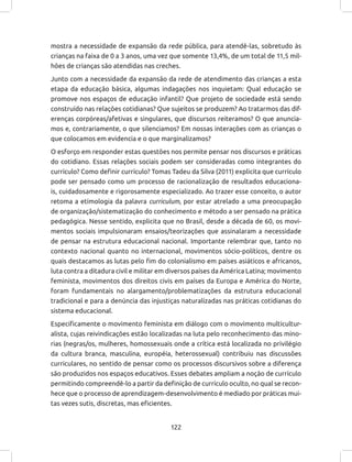 122
mostra a necessidade de expansão da rede pública, para atendê-las, sobretudo às
crianças na faixa de 0 a 3 anos, uma vez que somente 13,4%, de um total de 11,5 mil-
hões de crianças são atendidas nas creches.
Junto com a necessidade da expansão da rede de atendimento das crianças a esta
etapa da educação básica, algumas indagações nos inquietam: Qual educação se
promove nos espaços de educação infantil? Que projeto de sociedade está sendo
construído nas relações cotidianas? Que sujeitos se produzem? Ao tratarmos das dif-
erenças corpóreas/afetivas e singulares, que discursos reiteramos? O que anuncia-
mos e, contrariamente, o que silenciamos? Em nossas interações com as crianças o
que colocamos em evidencia e o que marginalizamos?
O esforço em responder estas questões nos permite pensar nos discursos e práticas
do cotidiano. Essas relações sociais podem ser consideradas como integrantes do
currículo? Como definir currículo? Tomas Tadeu da Silva (2011) explicita que currículo
pode ser pensado como um processo de racionalização de resultados educaciona-
is, cuidadosamente e rigorosamente especializado. Ao trazer esse conceito, o autor
retoma a etimologia da palavra curriculum, por estar atrelado a uma preocupação
de organização/sistematização do conhecimento e método a ser pensado na prática
pedagógica. Nesse sentido, explicita que no Brasil, desde a década de 60, os movi-
mentos sociais impulsionaram ensaios/teorizações que assinalaram a necessidade
de pensar na estrutura educacional nacional. Importante relembrar que, tanto no
contexto nacional quanto no internacional, movimentos sócio-políticos, dentre os
quais destacamos as lutas pelo fim do colonialismo em países asiáticos e africanos,
luta contra a ditadura civil e militar em diversos países da América Latina; movimento
feminista, movimentos dos direitos civis em países da Europa e América do Norte,
foram fundamentais no alargamento/problematizações da estrutura educacional
tradicional e para a denúncia das injustiças naturalizadas nas práticas cotidianas do
sistema educacional.
Especificamente o movimento feminista em diálogo com o movimento multicultur-
alista, cujas reivindicações estão localizadas na luta pelo reconhecimento das mino-
rias (negras/os, mulheres, homossexuais onde a crítica está localizada no privilégio
da cultura branca, masculina, européia, heterossexual) contribuiu nas discussões
curriculares, no sentido de pensar como os processos discursivos sobre a diferença
são produzidos nos espaços educativos. Esses debates ampliam a noção de currículo
permitindo compreendê-lo a partir da definição de currículo oculto, no qual se recon-
hece que o processo de aprendizagem-desenvolvimento é mediado por práticas mui-
tas vezes sutis, discretas, mas eficientes.
 