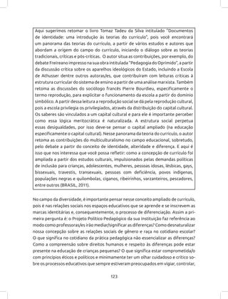123
Aqui sugerimos retomar o livro Tomaz Tadeu da Silva intitulado “Documentos
de identidade: uma introdução às teorias do currículo”, pois você encontrará
um panorama das teorias do currículo, a partir de vários estudos e autores que
abordam a origem do campo do currículo, iniciando o diálogo sobre as teorias
tradicionais, críticas e pós-críticas. O autor situa as contribuições, por exemplo, do
debate Freireano impresso na sua obra intitulada “Pedagogia do Oprimido”, a partir
da discussão crítica sobre os aparelhos ideológicos do Estado, incluindo a Escola
de Athusser dentre outros autoras/es, que contribuíram com leituras criticas à
estrutura curricular do sistema de ensino a partir de uma análise marxista. Também
retoma as discussões do sociólogo francês Pierre Bourdieu, especificamente o
termo reprodução, para explicitar o funcionamento da escola a partir do domínio
simbólico. A partir dessa leitura a reprodução social se dá pela reprodução cultural,
pois a escola privilegia os privilegiados, através da distribuição do capital cultural.
Os saberes são vinculados a um capital cultural e para ele é importante perceber
como essa lógica meritocrática é naturalizada. A estrutura social perpetua
essas desigualdades, por isso deve-se pensar o capital ampliado (na educação
especificamente o capital cultural). Nesse panorama da teoria do currículo, o autor
retoma as contribuições do multiculturalismo no campo educacional, sobretudo,
pelo debate a partir do conceito de identidade, alteridade e diferença. E aqui é
isso que nos interessa que você possa refletir: como a concepção de currículo foi
ampliada a partir dos estudos culturais, impulsionados pelas demandas políticas
de inclusão para crianças, adolescentes, mulheres, pessoas idosas, lésbicas, gays,
bissexuais, travestis, transexuais, pessoas com deficiência, povos indígenas,
populações negras e quilombolas, ciganos, ribeirinhos, varzanteiros, pescadores,
entre outros (BRASIL, 2011).
No campo da diversidade, é importante pensar nesse conceito ampliado de currículo,
pois é nas relações sociais nos espaços educativos que se aprende e se inscrevem as
marcas identitárias e, consequentemente, o processo de diferenciação. Assim a pri-
meira pergunta é: o Projeto Político Pedagógico da sua instituição faz referência ao
modo como professoras/es irão mediar/significar as diferenças? Como desnaturalizar
nossa concepção sobre as relações sociais de gênero e raça no cotidiano escolar?
O que significa no cotidiano da prática pedagógica não essencializar as diferenças?
Como a compreensão sobre direitos humanos e respeito às diferenças pode estar
presente na educação de crianças pequenas? O que significa estar comprometida/o
com princípios éticos e políticos e minimamente ter um olhar cuidadoso e crítico so-
bre os processos educativos que sempre estiveram preocupados em vigiar, controlar,
 
