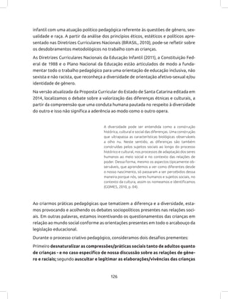 126
infantil com uma atuação político pedagógica referente às questões de gênero, sex-
ualidade e raça. A partir da análise dos princípios éticos, estéticos e políticos apre-
sentado nas Diretrizes Curriculares Nacionais (BRASIL, 2010), pode-se refletir sobre
os desdobramentos metodológicos no trabalho com as crianças.
As Diretrizes Curriculares Nacionais da Educação Infantil (2011), a Constituição Fed-
eral de 1988 e o Plano Nacional da Educação estão articulados de modo a funda-
mentar todo o trabalho pedagógico para uma orientação de educação inclusiva, não
sexista e não racista, que reconheça a diversidade de orientação afetivo-sexual e/ou
identidade de gênero.
Na versão atualizada da Proposta Curricular do Estado de Santa Catarina editada em
2014, localizamos o debate sobre a valorização das diferenças étnicas e culturais, a
partir da compreensão que uma conduta humana pautada no respeito à diversidade
do outro e isso não significa a aderência ao modo como o outro opera.
A diversidade pode ser entendida como a construção
histórica, cultural e social das diferenças. Uma construção
que ultrapassa as características biológicas observáveis
a olho nu. Neste sentido, as diferenças são também
construídas pelos sujeitos sociais ao longo do processo
histórico e cultural, nos processos de adaptação dos seres
humanos ao meio social e no contexto das relações de
poder. Dessa forma, mesmo os aspectos tipicamente ob-
serváveis, que aprendemos a ver como diferentes desde
o nosso nascimento, só passaram a ser percebidos dessa
maneira porque nós, seres humanos e sujeitos sociais, no
contexto da cultura, assim os nomeamos e identificamos
(GOMES, 2010, p. 04).
Ao criarmos práticas pedagógicas que tematizem a diferença e a diversidade, esta-
mos provocando e acolhendo os debates sociopolíticos presentes nas relações soci-
ais. Em outras palavras, estamos incentivando os questionamentos das crianças em
relação ao mundo social conforme as orientações presentes em todo o arcabouço da
legislação educacional.
Durante o processo criativo pedagógico, consideramos dois desafios prementes:
Primeiro desnaturalizar as compressões/práticas sociais tanto de adultos quanto
de crianças - e no caso especifico de nossa discussão sobre as relações de gêne-
ro e raciais; segundo auscultar e legitimar as elaborações/vivências das crianças
 