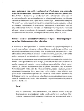 127
sobre os temas da vida social, reconhecendo a infância como uma construção
histórica, social e cultural, constituída de acordo com a classe, etnia, gênero, cul-
tura. Tratam-se de desafios que oportunizam as/os professoras/es e crianças a um
encontro pedagógico que, embora baseado na brincadeira e interação, considere os
limites que as brincadeiras de papéis sociais podem traçar. Citamos como exemplo o
“dever ser” que costuma significar nas brincadeiras infantis uma adequação acrítica
aos modelos comportamentais e relacionais presentes na sociedade em que a cri-
ança está inserida. Na maioria das vezes são modelos produzidos por uma sociedade
alienada e alienante, resultantes de concepções baseadas em lógicas mercantilistas
dos papéis sociais, dos corpos, do imaginário e dos sujeitos. (DUARTE, 2006)
Cenas do cotidiano e desdobramentos metodológicos – desafios para pen-
sar a diversidade como princípio educativo
A instituição de educação infantil se constitui enquanto espaço privilegiado para o
encontro de adultos e crianças e, neste sentido uma excelente oportunidade para
sistematicamente lançar possibilidades de ação mobilizadas, representando a pos-
sibilidade de construirmos um processo educativo inclusivo, igualitário, favorecendo
assim o processo de humanização dos sujeitos no processo pedagógico.
Ao assumir a problemática de gênero e da diversidade no contexto dos espaços des-
tinados à educação e à formação de crianças, torna-se fundamental não essencializar
as diferenças sexuais e adotar a compreensão da sua constituição pela via históri-
co-cultural, tal como definem os estudos de gênero alavancados pelo movimento
feminista (SCOTT, 1995). Além das relações históricas, sociais e culturais, existem
situações cotidianas que dizem respeito ao modo subjetivo e intersubjetivo, que
precisam ser primeiramente percebidas e refletidas, contestando o determinismo
biológico presente nas narrativas que naturalizam as desigualdades entre os sexos.
Observe uma cena do cotidiano, para pensarmos conjuntamente nas questões que
estamos abordando:
Cena 1
João fica observando a brincadeira de Clara, Sara, Isadora e Antônia no espaço
da sala que está organizado com fogão, panelas, colheres de pau, forno elétri-
co, mesa, cadeiras, liquidificador e outros utensílios que representam o cenário
 