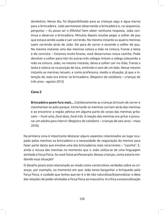 128
doméstico. Nesse dia, foi disponibilizado para as crianças sagu e água morna
para a brincadeira. João permanece observando a brincadeira e, na sequencia,
pergunta: – Eu posso ser o filhinho? Sem obter nenhuma resposta, João con-
tinua a observar a brincadeira. Minutos depois resolve pegar a colher de pau
que estava sendo usada e sair correndo. No mesmo instante as quatro meninas
saem correndo atrás de João. Ele para de correr e esconde a colher de pau.
No mesmo instante uma das meninas coloca a mão na cintura, franze a testa
e diz convicta: – Estamos muito bravas, você desarrumou nossa casinha. Pode
devolver a colher para nós! As outras três colegas imitam a colega colocando a
mão na cintura. João, no mesmo instante, deixa a colher cair no chão, franze a
testa e coloca-se na posição de luta, emitindo o som de um leão. Nesse mesmo
instante as meninas recuam, e como professora, medio a situação, já que a in-
tenção de João era entrar na brincadeira. (Registro do cotidiano – crianças de
três anos - agosto 2012)
Cena 2
Brincadeira quem fura mais... Cotidianamente as crianças brincam de correr e
movimentar-se pelo parque. Certa tarde os meninos corriam atrás das meninas
e ao encontrar a região pélvica em alguma parte do corpo das meninas grita-
vam: – Furei uma, furei duas, furei três. A reação das meninas era gritar e procu-
rar um adulto para intervir (Registro do cotidiano – crianças de seis anos – maio
2010).
Na primeira cena é importante destacar alguns aspectos relacionados ao lugar ocu-
pado pelas meninas na brincadeira e a necessidade de negociação do menino para
fazer parte desta que envolve uma das brincadeiras mais recorrentes – “casinha”. E,
ainda a recusa das meninas no momento que o João utiliza-se de uma linguagem
atrelada à força física. Se você fosse professora/or dessas crianças, como estaria me-
diando essa situação?
O desafio posto está relacionado ao modo como construímos verdades sobre as cri-
anças, por exemplo, no momento em que João tenta barganhar o brinquedo pela
força física, o cuidado que temos que ter é o de não naturalizar/essencializar a ideia
das relações de poder atreladas a força física ao masculino. A crítica a essencialização
 