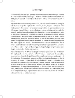 12
Apresentação
É com imensa satisfação que apresentamos o segundo volume da Coleção Editorial
de Livros Didáticos da Especialização à distância em Gênero e Diversidade na Escola
(GDE), da Universidade Federal de Santa Catarina (UFSC), referente ao módulo II do
curso.
A primeira disciplina deste segundo módulo, Gênero, diversidade sexual e religião,
está dividida em quatro capítulos. No primeiro, Ensino, Religião e Educação, Tânia
Welter procura demonstrar a força da denúncia profética de agentes e discursos re-
ligiosos que impossibilitam a construção de um mundo de justiça e diversidade. No
segundo capítulo, Educação laica e ensino Brasileiro, a mesma autora discorre sobre
as relações entre educação e religião, em especial, a relação entre ensino religioso
e o Estado laico. No terceiro capítulo, Representações e relações de gênero em dif-
erentes grupos religiosos, Fernando Cândido da Silva reflete que a articulação entre
gênero e religião não implica, necessariamente, na simples eliminação do religioso,
mas antes sugere, uma revisita – laica e democrática – aos temas do sagrado. Por úl-
timo, o capítulo Direitos reprodutivos e religião de Isabel Aparecida Felix, apresenta
uma reflexão sobre o imprescindível engajamento pedagógico em prol da conscien-
tização em torno dos direitos reprodutivos.
A segunda disciplina, As diferenças de gênero no espaço escolar, está dividida em
dois capítulos. O primeiro, assinado por Mareli Graupe e Lúcia Aulete Búrigo de Sou-
sa, apresenta a discussão das políticas públicas de gênero no campo da educação e da
formação de professoras/es. O segundo, também escrito pelas duas autoras, aborda
o conceito de gênero e a importância da articulação entre gênero e educação. O ter-
ceiro capítulo, de Regina Ingrid Bragagnolo e Raquel Barbosa, trata da temática das
relações de gênero no cotidiano escolar, estereótipos sexuais, violências de gênero
e a luta contra as desigualdades de gênero. As quatro autoras buscam, através do
texto, estimular a/o cursista a iniciar ou dar continuidade aos seus estudos em gêne-
ro no campo da educação, especialmente através do desenvolvimento de atitudes e
práticas reflexivas no cotidiano escolar.
 