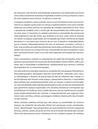 129
do masculino e do feminino está localizada exatamente nos significados que foram
construídos socialmente atrelando a fragilidade a mulher e a força ao homem, tratan-
do esses aspectos como naturais , imutáveis e universais.
A categoria de gênero, nesse contexto, torna-se uma ferramenta maior que nos per-
mite ver as relações sociais entre as crianças e especificamente numa certa contabil-
idade que nos remete a pensar nas questões de virilidade, explicitada na cena. Tanto
a questão da virilidade como a construção da masculinidade são evidenciadas nes-
tas duas cenas. É recorrente no cotidiano educativo a necessidade dos meninos de
reiterar/demarcar que são fortes, que preferem a cor azul, assim como as meninas
em utilizar os espaços organizados com brinquedos que fazem referência ao espaço
doméstico e o uso quase que exclusivo da cor rosa. O desafio é mediar/possibilitar
que as crianças, independentemente do sexo, se autorizem a transitar, a brincar, a
fazer suas escolhas para além das dicotomias construídas socialmente. Afinal os brin-
quedos não são para as crianças? Por que compreendê-los como brinquedos e cores
para meninos/meninas? Como o currículo está implicado na formação das masculin-
idades?
Outra característica consiste na compreensão do papel dos brinquedos como dis-
positivos que participam da construção das identidades infantis (FINCO, 2007), por-
tanto, aqui a necessidade é problematizar cotidianamente que meninos e meninas
devem/podem ter os mesmos brinquedos.
Corroborando com esta ideia trazemos os resultados de uma pesquisa feita pela pro-
fessora/pesquisadora portuguesa Manuela Ferreira(2013). Utilizando como recur-
so metodológico o desenho da planta baixa da sala de referência das crianças e a
territorialização das mesmas neste espaço, a pesquisadora observou a necessidade
da/o professora/or problematizar/mediar junto às crianças o trânsito nas brincadei-
ras. Esta necessidade observada pela pesquisadora se deu através da constatação de
que, geralmente espaços organizados com utensílios domésticos e brinquedos que
possibilitavam brincadeiras como cuidado (bonecas, berços, banheiras) era ocupado
quase predominantemente por meninas, e espaços/materiais que sugeriam movi-
mento como carrinhos, animais, personagens midiáticos faziam parte das brincadei-
ras dos meninos.
Neste contexto, podemos afirmar que vale pensar na possibilidade de construir
espaços nos ambientes de educação infantil que provoquem outras socializações,
menos “generificadas”. Aqui perguntamos: por que escolhemos construir espaços de
bonecas, casinha, castelo, pistas de carrinho como se fossem demandas das crianças?
Afinal elas não possuem outras referências em seu cotidiano capazes de mobilizar
 