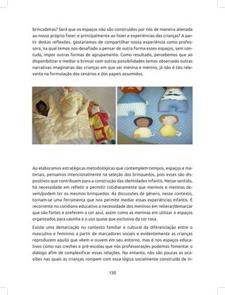 130
brincadeiras? Será que os espaços não são construídos por nós de maneira alienada
ao nosso próprio fazer, e principalmente ao fazer e experiências das crianças? A par-
tir destas reflexões, gostaríamos de compartilhar nossa experiência como profes-
sora, na qual temos nos desafiado a pensar de outra forma esses espaços, sem con-
tudo, impor outras formas de agrupamento. Como resultado, percebemos que ao
disponibilizar e mediar o brincar com outras possibilidades temos observado outras
narrativas imaginárias das crianças em que ser menina e menino, já não é tão rele-
vante na formulação dos cenários e dos papeis assumidos.
Ao elaboramos estratégicas metodológicas que contemplem tempos, espaços e ma-
teriais, pensamos intencionalmente na seleção dos brinquedos, pois esses são dis-
positivos que contribuem para a construção das identidades infantis. Nesse sentido,
há necessidade em refletir e permitir cotidianamente que meninos e meninas de-
vem/podem ter os mesmos brinquedos. As discussões de gênero, nesse contexto,
tornam-se uma ferramenta que nos permite mediar essas experiências infantis. É
recorrente no cotidiano educativo a necessidade dos meninos em reiterar/demarcar
que são fortes e preferem a cor azul, assim como as meninas em utilizar o espaços
organizados para casinha e o uso quase que exclusivo da cor rosa.
Existe uma demarcação no contexto familiar e cultural da diferenciação entre o
masculino e feminino a partir de marcadores sociais e evidentemente as crianças
reproduzem aquilo que vêem e ouvem em seu entorno, mas é nos espaços educa-
tivos como nas creches e pré-escolas que nós professoras/es podemos fomentar o
diálogo afim de complexificar essas relações. No entanto, não são poucas as oca-
siões nas quais as crianças rompem com essa lógica socialmente construída de in-
 