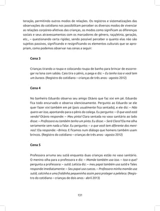 131
teração, permitindo outros modos de relações. Os registros e sistematizações das
observações do cotidiano nos possibilitam perceber os diversos modos de vivenciar
as relações corpóreo-afetivas das crianças, os modos como significam as diferenças
sociais e seus atravessamentos com os marcadores de gênero, raça/etnia, geração,
etc., – questionando certa rigidez, sendo possível perceber o quanto elas não são
sujeitos passivos, significando e resignificando os elementos culturais que se apro-
priam, como podemos observar nas cenas a seguir:
Cena 3
Crianças tirando a roupa e colocando roupa de banho para brincar de escorre-
gar na lona com sabão. Caio tira o pênis, o pega e diz: – Eu tenho isso e você tem
um buraco. (Registro do cotidiano – crianças de três anos - agosto 2012)
Cena 4
No banheiro Eduardo observa seu amigo Otávio que faz xixi em pé. Eduardo
fica todo encurvado e observa silenciosamente. Pergunto ao Eduardo se ele
quer fazer xixi também em pé (pois usualmente fica sentado), e ele diz: – Não
quero ver isso, apontando para o pênis do colega. Eu pergunto: – O que você está
vendo? Otávio responde: – Meu pinto! Clara sentada no vaso sanitário ao lado
disse: – Professora eu também tenho um pinto. Eu disse: – Será Clara? Ela me olha
seriamente sem nada a falar. Eu pergunto: – o que você tem diferente dos meni-
nos?. Ela responde: –Brinco. E ficamos num diálogo que homens também usam
brincos. (Registro do cotidiano – crianças de três anos - agosto 2012)
Cena 5
Professora arruma seu sutiã enquanto duas crianças estão no vaso sanitário.
O menino olha para a professora e diz: – Mamãe também usa isso. – Isso o que?
pergunta a professora: – sutiã. Letícia diz: – meu papai também usa sutiã e Tales
responde imediatamente: – Seu papai usa cuecas. – Professora minha mamãe usa
sutiã, calcinha e uma fraldinha pequeninha assim para proteger a peleleca. (Regis-
tro do cotidiano – crianças de dois anos - abril 2013)
 