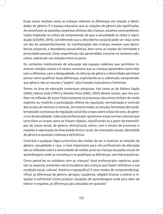 132
Essas cenas revelam como as crianças reiteram as diferenças em relação a identi-
dades de gênero. É o espaço educativo que as relações de gênero são significadas.
Ao reconhecer as questões corpóreas afetivas das crianças, estamos como professo-
ras/es implicado na crítica da compreensão de que a sexualidade se reduz à repro-
dução (LOURO, 2010), considerando que a descoberta corporal pode ser vista como
um ato de autoconhecimento. As manifestações das crianças revelam suas desco-
bertas corporais, a descoberta sexual-afetiva, bem como as noções de intimidade e
privacidade pessoal. Estas experiências são apreendidas inclusive no contexto edu-
cativo, sobretudo nas relações entre os pares.
Os contextos institucionais de educação são espaços coletivos que permitem in-
úmeras relações sociais e é nestes contextos que as crianças apreendem como lidar
com a diferença, com a desigualdade. As leituras de gênero e diversidade permitem
pensar como qualificar essas diferenças, explicitando-as e, sobretudo, compreender
que gênero não se resume a “papéis” e/ou funções masculinas e femininas.
Temos na área da educação numerosas pesquisas, tais como as de Débora Sayão
(2005), Márcia Gobi (1997) e Daniela Finco (2003, 2007) dentre outras, que nos aux-
iliam na reflexão de como historicamente os processos educativos tinham de modo
explicito ou implícito a participação efetiva da regulação, normatização e controle
dos corpos de meninos e meninas. Do mesmo modo, os estudos feministas têm prob-
lematizado o processo de regulação social dos corpos sobre a base do sexo, do gêne-
ro ou da sexualidade. Cabe a/ao professora/or questionar essas normas culturais que
controlam os corpos como se fossem objetos, classificando-os a partir de estereóti-
pos de classe social, de gênero, étnico/racial, etário, com o intuito de promover o
respeito e valorização da diversidade étnico-racial, de orientação sexual, identidade
de gênero e questões relativas à deficiência.
Contrária a qualquer lógica prescritiva dos modos de ser e vivenciar as relações de
gênero, sexualidade e raça, o mais importante para nós profissionais da educação
são as reflexões sobre a necessidade de mediar junto às crianças situações sociais de
aprendizagens onde se reconheça e se qualifique as diferenças, sem hierarquizá-las.
Como pensá-las no cotidiano com as crianças? Você professora/or registrou quais
são os aspectos presentes nas brincadeiras das crianças que fazem referência a sua
condição social, cultural, histórica e geográfica? E seus modos de compreender/sig-
nificar as diferenças de gênero, geração, raça/etnia, religião? Ensinar a tolerar e re-
speitar é suficiente? Como produzir situações de aprendizagem onde para além de
tolerar e respeitar, as diferenças são colocadas em questão?
 