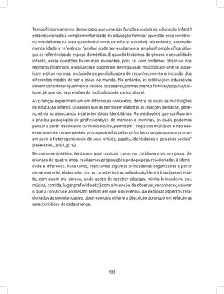 133
Temos historicamente demarcado que uma das funções sociais da educação infantil
está relacionada à complementaridade da educação familiar (questão essa construí-
da nos debates da área quando tratamos de educar e cuidar). No entanto, a comple-
mentaridade à referência familiar pode ser exatamente ampliar/complexificar/alar-
gar as referências do espaço doméstico. E quando tratamos de gênero e sexualidade
infantil, essas questões ficam mais evidentes, pois tal com podemos observar nos
registros históricos, a vigilância e o controle de regulação multiplicam-se e se autor-
izam a ditar normas, excluindo as possibilidades de reconhecimento e inclusão dos
diferentes modos de ser e estar no mundo. No entanto, as instituições educativas
devem considerar igualmente válidos os saberes/conhecimento familiar/popular/cul-
tural, já que são expressões da multiplicidade sociocultural.
As crianças experimentam em diferentes contextos, dentre os quais as instituições
de educação infantil, situações que as permitem elaborar as relações de classe, gêne-
ro, etnia se associando à características identitárias. As mediações que configuram
a prática pedagógica de professoras/es de meninos e meninas, os quais podemos
pensar a partir da ideia de currículo oculto, permitem “ registros múltiplos e não nec-
essariamente convergentes, protagonizados pelas próprias crianças quando procur-
am gerir a heterogeneidade de seus ofícios, papéis, identidades e posições sociais”
(FERREIRA, 2004, p.16).
De maneira sintética, tentamos aqui traduzir como, no cotidiano com um grupo de
crianças de quatro anos, realizamos proposições pedagógicas relacionadas à identi-
dade e diferença. Para tanto, realizamos algumas brincadeiras organizadas a partir
desse material, elaborado com as características individuais/identitárias (autorretra-
to, com quem me pareço, onde gosto de receber cócegas, minha brincadeira, cor,
música, comida, lugar preferido etc.) com a intenção de observar, reconhecer, valorar
o que a constitui e ao mesmo tempo em que a diferencia. Ao explorar aspectos rela-
cionados às singularidades, observamos o olhar e a descrição do grupo em relação as
características de cada criança.
 