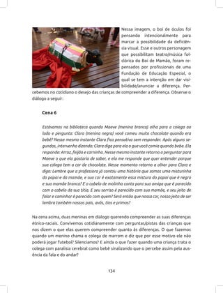 134
Nessa imagem, o boi de óculos foi
pensando intencionalmente para
marcar a possibilidade da deficiên-
cia visual. Esse e outros personagem
que possibilitam teatro/música fol-
clórica do Boi de Mamão, foram re-
pensados por profissionais de uma
Fundação de Educação Especial, o
qual se tem a intenção em dar visi-
bilidade/anunciar a diferença. Per-
cebemos no cotidiano o desejo das crianças de compreender a diferença. Observe o
diálogo a seguir:
Cena 6
Estávamos na biblioteca quando Maeve (menina branca) olha para a colega ao
lado e pergunta: Clara (menina negra) você comeu muito chocolate quando era
bebê? Nesse mesmo instante Clara fica pensativa sem responder. Após alguns se-
gundos, intervenho dizendo: Clara diga para ela o que você comia quando bebe. Ela
responde: Arroz, feijão e carninha. Nesse mesmo instante retorno a perguntar para
Maeve o que ela gostaria de saber, e ela me responde que quer entender porque
sua colega tem a cor de chocolate. Nesse momento retorno a olhar para Clara e
digo: Lembre que a professora já contou uma história que somos uma misturinha
do papai e da mamãe, e sua cor é exatamente essa mistura do papai que é negro
e sua mamãe branca? E o cabelo de molinha conta para sua amiga que é parecido
com o cabelo da sua titia. E seu sorriso é parecido com sua mamãe, e seu jeito de
falar e caminhar é parecido com quem? Será então que nossa cor, nosso jeito de ser
lembra também nossos pais, avós, tios e primos?
Na cena acima, duas meninas em diálogo querendo compreender as suas diferenças
étnico-raciais. Convivemos cotidianamente com perguntas/pistas das crianças que
nos dizem o que elas querem compreender quanto às diferenças. O que fazemos
quando um menino chama o colega de marrom e diz que por esse motivo ele não
poderá jogar futebol? Silenciamos? E ainda o que fazer quando uma criança trata o
colega com paralisia cerebral como bebê sinalizando que o percebe assim pela aus-
ência da fala e do andar?
 
