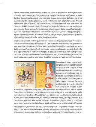 135
Interessante observar que, a de-
scrição das crianças sobre as car-
acterísticas dos colegas esteve
relacionada as suas preferências
por certas brincadeiras, mas, so-
bretudo, a descrição contempla
a relação que cada criança esta-
belece com os pares. Também
destacamos o reconhecimento
dos colegas em relação às car-
acterísticas corpóreas e afetivas, todas valorando as singularidades. Desse modo,
fica evidente o quanto as crianças demonstram pertencer a uma categoria social
com interesses coletivos. No entanto, esse coletivo se constitui com multivariabil-
idades, onde simultaneamente, na interação entre os pares, as singularidades que
constituem o quadro relacional e dinâmico do cotidiano dessas crianças se sobres-
saem no reconhecimento daquilo que as identifica e ao mesmo tempo as diferencia.
Neste contexto, buscamos em nossa prática explorar a língua brasileira de sinais (LI-
BRAS), com o intuito de conhecer e apreciar outras formas de conhecimento, cultura
e linguagem, iniciamos o diálogo assistindo ao vídeo da Princesa Malaika, e na se-
Nesses momentos, dentre tantos outros as crianças evidenciam o desejo de com-
preender suas diferenças. Com objetivo de abordar identidade e diferença, a partir
da ideia de onde cada criança veio e com se parece, iniciamos o diálogo a partir do
autorretrato de artistas plásticos, como Frida Kahlo, Van Gogh, Tarsila do Amaral,
Rembrandt dentre outros. Na continuidade, sistematicamente nos inserirmos no
contexto de vida de cada criança do grupo e a partir dos elementos que surgiram na
aproximação dos seus mundos sociais, com o intuito de destacar e qualificar as subje-
tividades e as idiossincrasias que constituem o humano. Aproveitamos para explorar
alguns aspectos culturais, através de músicas, danças, língua e gastronomia que com-
põem a identidade cultural e social de cada um deles.
Importante também refletir que material é selecionado para as crianças. Procure ob-
servar que discursos são reiterados nas Literaturas Infanto-Juvenil, e o que ensina-
mos ao contarmos certas histórias. Veja nas indicações abaixo o que pode ser abor-
dado com seus/suas alunos/as. E mesmo ao contar uma história, como da Cinderela,
o que podemos falar ao final da história. É possível indicar que nem toda princesa
casa com príncipe na contemporaneidade? Nem toda princesa deseja casar-se? E os
meninos também podem usar saias? Vestidos? Maquiar-se? Veja as histórias abaixo:
 