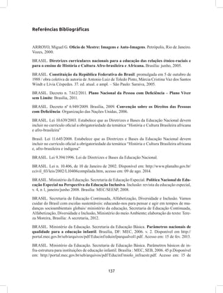 137
Referências Bibliográficas
ARROYO, Miguel G. Oficio de Mestre: Imagens e Auto-Imagens. Petrópolis, Rio de Janeiro.
Vozes, 2000.
BRASIL. Diretrizes curriculares nacionais para a educação das relações étnico-raciais e
para o ensino de História e Cultura Afro-brasileira e Africana. Brasília: junho, 2005.
BRASIL. Constituição da República Federativa do Brasil: promulgada em 5 de outubro de
1988 / obra coletiva de autoria de Antonio Luiz de Toledo Pinto, Márcia Cristina Vaz dos Santos
Windt e Lívia Céspedes. 37. ed. atual. e ampl. – São Paulo: Saraiva, 2005.
BRASIL. Decreto n. 7.612/2011. Plano Nacional da Pessoa com Deficiência – Plano Viver
sem Limite: Brasília, 2011.
BRASIL. Decreto nº 6.949/2009. Brasília, 2009. Convenção sobre os Direitos das Pessoas
com Deficiência: Organização das Nações Unidas, 2006.
BRASIL. Lei 10.639/2003. Estabelece que as Diretrizes e Bases da Educação Nacional devem
incluir no currículo oficial a obrigatoriedade da temática “História e Cultura Brasileira africana
e afro-brasileira”
Brasil. Lei 11.645/2008. Estabelece que as Diretrizes e Bases da Educação Nacional devem
incluir no currículo oficial a obrigatoriedade da temática “História e Cultura Brasileira africana
e, afro-brasileira e indígena”
BRASIL. Lei 9.394/1996. Lei de Diretrizes e Bases da Educação Nacional.
BRASIL. Lei n. 10.406, de 10 de Janeiro de 2002. Disponível em: http://www.planalto.gov.br/
ccivil_03/leis/2002/L10406compilada.htm, acesso em: 09 de ago. 2014.
BRASIL. Ministério da Educação. Secretaria de Educação Especial. Política Nacional de Edu-
cação Especial na Perspectiva da Educação Inclusiva. Inclusão: revista da educação especial,
v. 4, n 1, janeiro/junho 2008. Brasília: MEC/SEESP, 2008.
BRASIL. Secretaria de Educação Continuada, Alfabetização, Diversidade e Inclusão. Vamos
cuidar do Brasil com escolas sustentáveis: educando-nos para pensar e agir em tempos de mu-
danças socioambientais globais/ ministério da educação, Secretaria de Educação Continuada,
Alfabetização, Diversidade e Inclusão, Ministério do meio Ambiente; elaboração do texto: Tere-
za Moreira, Brasília: A secretaria, 2012.
BRASIL. Ministério da Educação. Secretaria da Educação Básica. Parâmetros nacionais de
qualidade para a educação infantil. Brasília, DF: MEC, 2006. v. 2. Disponível em http://
portal.mec.gov.br/seb/arquivos/pdf/Educinf/eduinfparqualvol1.pdf. Acesso em: 15 de fev. 2013.
BRASIL. Ministério da Educação. Secretaria de Educação Básica. Parâmetros básicos de in-
fra-estrutura para instituições de educação infantil. Brasília : MEC, SEB, 2006. 45 p.Disponível
em: http://portal.mec.gov.br/seb/arquivos/pdf/Educinf/miolo_infraestr.pdf. Acesso em: 15 de
 