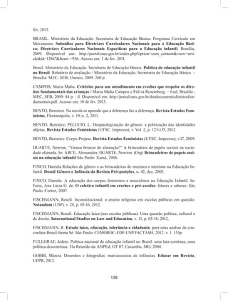 138
fev. 2013.
BRASIL. Ministério da Educação. Secretaria de Educação Básica. Programa Currículo em
Movimento. Subsídios para Diretrizes Curriculares Nacionais para a Educação Bási-
ca: Diretrizes Curriculares Nacionais Específicas para a Educação infantil. Brasília,
2009. Disponível em: http://portal.mec.gov.br/index.php?option=com_content&view=arti-
cle&id=13867&Itemi =936. Acesso em: 1 de fev. 2011.
Brasil. Ministério da Educação. Secretaria de Educação Básica. Política de educação infantil
no Brasil: Relatório de avaliação / Ministério da Educação, Secretaria de Educação Básica. –
Brasília: MEC, SEB; Unesco, 2009. 260 p.
CAMPOS, Maria Malta. Critérios para um atendimento em creches que respeite os dire-
itos fundamentais das crianças / Maria Malta Campos e Fúlvia Rosemberg. – 6.ed. Brasília :
MEC, SEB, 2009. 44 p. : il. Disponível em: http://portal.mec.gov.br/dmdocuments/direitosfun-
damentais.pdf. Acesso em: 10 de fev. 2013.
BENTO, Berenice. Na escola se aprende que a diferença faz a diferença. Revista Estudos Fem-
inistas, Florianópolis, v. 19, n. 2, 2011.
BENTO, Berenice; PELUCIO, L. Despatologização do gênero: a politização das identidades
abjetas. Revista Estudos Feministas (UFSC. Impresso), v. Vol. 2, p. 123-155, 2012.
BENTO, Berenice. Corpo-Projeto. Revista Estudos Feministas (UFSC. Impresso), v.17, 2009.
DUARTE, Newton. “Vamos brincar de alienação?” A brincadeira de papéis sociais na socie-
dade alienada. In: ARCE, Alessandra; DUARTE, Newton. (Org) Brincadeiras de papeis soci-
ais na educação infantil.São Paulo: Xamã, 2006.
FINCO, Daniela Relações de gênero e as brincadeiras de meninos e meninas na Educação In-
fantil. Dossiê Gênero e Infância da Revista Pró-posições, n. 42, dez. 2003.
FINCO, Daniela. A educação dos corpos femininos e masculinos na Educação Infantil. In:
Faria, Ana Lúcia G. de. O coletivo infantil em creches e pré-escolas: falares e saberes. São
Paulo, Cortez, 2007.
FISCHMANN, Roseli. Inconstitucional: o ensino religioso em escolas públicas em questão.
Notandum (USP), v. 28, p. 05-16, 2012.
FISCHMANN, Roseli. Educação laica (nas escolas públicas): Uma questão política, cultural e
de direito. International Studies on Law and Education, v. 11, p. 05-18, 2012.
FISCHMANN, R. Estado laico, educação, tolerância e cidadania: para uma análise da con-
cordata Brasil-Santa Sé. São Paulo: CEMOROC-EDF-USP/FACTASH, 2012. v. 1. 153p.
FULLGRAF, Jodete. Política nacional de educação infantil no Brasil: uma luta contínua, uma
política descontínua. 31a Reunião da ANPEd, GT 07. Caxambu, MG: 2008.
GOBBI, Márcia. Desenhos e fotografias: marcassociais de infâncias. Educar em Revista,
UFPR, 2012.
 