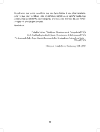 13
Ressaltamos que temos consciência que este livro didático é uma obra inacabada,
uma vez que estas temáticas estão em constante construção e transformação, mas
acreditamos que ele tenha potencial para a provocação do exercício da ação-reflex-
ão-ação nas práticas pedagógicas.
Boa leitura!
Profa Dra Miriam Pillar Grossi (Departamento de Antropologia UFSC)
Profa Dra Olga Regina Zigelli Garcia (Departamento de Enfermagem UFSC)
Pós-doutorando Pedro Rosas Magrini (Programa de Pós-Graduação em Antropologia Social –
PPGAS/UFSC)
Editoras da Coleção Livros Didáticos do GDE UFSC
 