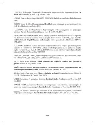139
LIMA, Rita de Lourdes. Diversidade, identidade de gênero e religião: algumas reflexões. Em
pauta, Rio de Janeiro, v. 9, no 28, p. 165-182, 2011.
LOURO, Guacira Lopes (org). O CORPO EDUCADO 2a Edição. Autêntica, Belo Horizonte
2000.
TADEU, Tomaz da Silva. Documentos de identidade: uma introdução as teorias do currículo.
3 ed. Belo Horizonte, Autêntica, 2011.
MACHADO, Maria das Dores Campos. Representações e relações de gênero nos grupos pen-
tecostais. Revista Estudos Feministas, no 13, v. 2, p. 387-396, 2005.
MEDEIROS, Priscila M.; VIEIRA, Paulo Alberto dos Santos. Pela desracialização da experiên-
cia: discurso nacional e educação para as relações étnico-raciais. In: LEITE, Jorge Jr.; MIS-
KOLCI, Richard. (Org) Diferenças na Educação: outros aprendizados. São Carlos: EDUFS-
CAR, 2014.
MACHADO, Vanderlei. Menino não chora: as representações de corpo e gênero nos grupos
escolares de Florianópolis (1910-1930). Linhas: revista do programa de pós-graduação em edu-
cação, Florianópolis, v. 10, n. 1, p.54-72, 2009. Disponível em: http://www.periodicos.udesc.br/
index.php/linhas/article/viewFile/1828/1404.
MISKOLCI, Richard. Teoria Queer: um aprendizado pelas diferenças. Belo Horizonte: Autên-
tica Editora/UFPO, 2012. 80 p. (Série Cadernos da Diversidade, 6).
PIRES, Suyan Maria Ferreira. “Amor romântico na literatura infantil: uma questão de
gênero”. Educar, n. 35, p. 81-94, 2009.
SAYÃO, Deborah Thomé. Relações de gênero e trabalho docente na educação infantil: um
estudo de professores em creche. Tese de Doutorado, CED/UFSC, 2005.
SOUZA, Sandra Duarte de. (org.) Gênero e Religião no Brasil: Ensaios Feministas. Editora da
UNESP: São Bernardo do Campo, 2007. 167p.
VALERIO, Adriana. A teologia, o feminino. Revista Estudos Feministas, no 13, v. 2, p. 367-
376, 2005.
XAVIER FILHA, Constantina. “Era uma vez uma princesa e um príncipe...: representações de
gênero nas narrativas de crianças”. Revista Estudos Feministas, n. 19, v. 2, p. 591-603, 2011.
______. “A menina e o menino que brincavam de ser... representações de gênero e sexualidade
em pesquisa com crianças”. Revista Brasileira de Educação, v. 17, n. 51, p. 627-747, 2012.
 
