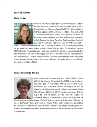 Sobre as Autoras
Tânia Welter
Doutora em Antropologia Social pela Universidade Federal
de Santa Catarina, Mestre em Antropologia Social (UFSC),
Especialista em Educação Sexual (UDESC) e Licenciada em
Ciências Sociais (UFSC). Realizou estágio doutoral junto
a Universidade Nova de Lisboa e estágio pós doutoral no
Programa Interdisciplinar em Ciências Humanas na Univer-
sidade Federal de Santa Catarina. Realiza estágio doutoral
junto ao Programa de Pós-Graduação em Antropologia So-
cial da Universidade Federal de Santa Catarina. É membra da Associação Brasileira
de Antropologia, secretária do Instituto Egon Schaden, Líder do Grupo de Pesquisa
PESTUDESC e Pesquisadora do Núcleo de Identidades de Gênero e Subjetividades.
Tem experiência na área de Educação, com ênfase em Antropologia, Políticas Públi-
cas, Metodologia, Estágio Supervisionado, atuando principalmente nos seguintes
temas: ensino, formação de professores, inclusão, violências, gênero, sexualidade,
diversidades, religiosidades.
Fernando Cândido da Silva
Possui graduação em História pela Universidade Estadu-
al Paulista Júlio de Mesquita Filho (2003) e mestrado em
História e Sociedade (História Antiga) pela mesma univer-
sidade (2006). Doutor em Ciências da Religião na área de
Literatura e Religião no Mundo Bíblico pela Universidade
Metodista de São Paulo (2011). Sua tese recebeu o Prêmio
Capes de Teses em 2012 na área de Filosofia/Teologia. At-
ualmente realiza pós-doutorado junto ao Programa de
Pós-Graduação em História da FCL/UNESP-Assis na Linha de Pesquisa “Religiões e
Visões de Mundo”. Como professor de História Antiga no Departamento de História
da Universidade Federal de Santa Catarina interessa-se, especialmente, pela con-
strução de uma Recordação do Mundo Antigo em prol das lutas emancipatórias con-
temporâneas.
 