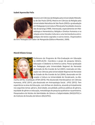 Isabel Aparecida Felix
Doutora em Ciências da Religião pela Universidade Metodis-
ta de São Paulo (2010), Mestre em Ciências da Religião pela
Universidade Metodista de São Paulo (2003) e graduadação
em Pedagogia (Licenciatura Plena) pela Faculdades Associa-
das do Ipiranga (1989). Interessada, especialmente em Met-
odologia e Hemenêutica, Religião e Direitos Humanos e na
relação entre Estudos Culturais e uma hermenêutica antro-
pológica de textos sagrados e outros textos. Organizadora
do livro Teologias com Sabor de Mangostão (Editora Nhandoti, 2009).
Mareli Eliane Graup
Professora do Programa de Pós-Graduação em Educação
na UNIPLAC/SC. Coordena o grupo de pesquisa Gênero,
Educação e Cidadania na America Latina. Possui graduação
em Pedagogia pela Universidade Regional do Noroeste
do Estado do Rio Grande do Sul (2001), mestrado em Edu-
cação nas Ciências pela Universidade Regional do Noroeste
do Estado do Rio Grande do Sul (2004), doutorado em Ed-
ucação e Cultura na Universidade de Osnabrueck, na Ale-
manha (2010), revalidação UFSM (2010). Pós-doutorado Interdisciplinar em Ciências
Humanas, UFSC (2011), pós-doutorado em Antropologia Social , UFSC (2012). Tem
experiência na área de Educação, com ênfase em docência, atuando principalmente
nos seguintes temas: gênero, diversidade, sexualidade, políticas públicas de gênero,
equidade de gênero e educação, metodologia de pesquisa qualitativa e quantitativa.
Pesquisadora do Núcleo de Identidades de Gênero e Subjetividades (NIGS/UFSC) e
do Instituto de Estudos de Gênero (IEG/UFSC).
 