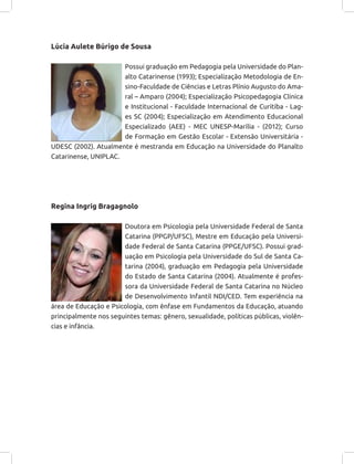 Lúcia Aulete Búrigo de Sousa
Possui graduação em Pedagogia pela Universidade do Plan-
alto Catarinense (1993); Especialização Metodologia de En-
sino-Faculdade de Ciências e Letras Plínio Augusto do Ama-
ral – Amparo (2004); Especialização Psicopedagogia Clínica
e Institucional - Faculdade Internacional de Curitiba - Lag-
es SC (2004); Especialização em Atendimento Educacional
Especializado (AEE) - MEC UNESP-Marília - (2012); Curso
de Formação em Gestão Escolar - Extensão Universitária -
UDESC (2002). Atualmente é mestranda em Educação na Universidade do Planalto
Catarinense, UNIPLAC.
Regina Ingrig Bragagnolo
Doutora em Psicologia pela Universidade Federal de Santa
Catarina (PPGP/UFSC), Mestre em Educação pela Universi-
dade Federal de Santa Catarina (PPGE/UFSC). Possui grad-
uação em Psicologia pela Universidade do Sul de Santa Ca-
tarina (2004), graduação em Pedagogia pela Universidade
do Estado de Santa Catarina (2004). Atualmente é profes-
sora da Universidade Federal de Santa Catarina no Núcleo
de Desenvolvimento Infantil NDI/CED. Tem experiência na
área de Educação e Psicologia, com ênfase em Fundamentos da Educação, atuando
principalmente nos seguintes temas: gênero, sexualidade, políticas públicas, violên-
cias e infância.
 