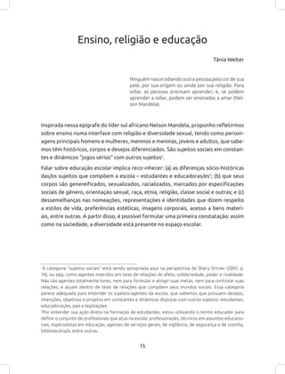 15
Ensino, religião e educação
Tânia Welter
Ninguém nasce odiando outra pessoa pela cor de sua
pele, por sua origem ou ainda por sua religião. Para
odiar, as pessoas precisam aprender; e, se podem
aprender a odiar, podem ser ensinadas a amar (Nel-
son Mandela).
Inspirada nessa epígrafe do líder sul africano Nelson Mandela, proponho refletirmos
sobre ensino numa interface com religião e diversidade sexual, tendo como person-
agens principais homens e mulheres, meninos e meninas, jovens e adultos, que sabe-
mos têm históricos, corpos e desejos diferenciados. São sujeitos sociais em constan-
tes e dinâmicos “jogos sérios” com outros sujeitos1
.
Falar sobre educação escolar implica reco¬nhecer: (a) as diferenças sócio-históricas
das/os sujeitos que compõem a escola – estudantes e educadoras/es2
; (b) que seus
corpos são genereificados, sexualizados, racializados, marcados por especificações
sociais de gênero, orientação sexual, raça, etnia, religião, classe social e outras; e (c)
dessemelhanças nas nomeações, representações e identidades que dizem respeito
a estilos de vida, preferências estéticas, imagens corporais, acesso a bens materi-
ais, entre outras. A partir disso, é possível formular uma primeira constatação: assim
como na sociedade, a diversidade está presente no espaço escolar.
1
A categoria “sujeitos sociais” está sendo apropriada aqui na perspectiva de Shery Ortner (2007, p.
74), ou seja, como agentes inseridos em teias de relações de afeto, solidariedade, poder e rivalidade.
Não são agentes totalmente livres, nem para formular e atingir suas metas, nem para controlar suas
relações, e atuam dentro de teias de relações que compõem seus mundos sociais. Essa categoria
parece adequada para entender os sujeitos-agentes da escola, que sabemos que possuem desejos,
intenções, objetivos e projetos em constantes e dinâmicas disputas com outros sujeitos: estudantes,
educadoras/es, pais e legislações.
2
Por entender sua ação direta na formação de estudantes, estou utilizando o termo educador para
definir o conjunto de profissionais que atua na escola: professoras/es, técnicos em assuntos educacio-
nais, especialistas em educação, agentes de serviços gerais, de vigilância, de segurança e de cozinha,
bibliotecária/o, entre outras.
 