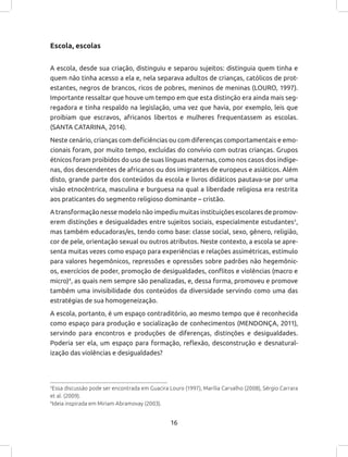 16
Escola, escolas
A escola, desde sua criação, distinguiu e separou sujeitos: distinguia quem tinha e
quem não tinha acesso a ela e, nela separava adultos de crianças, católicos de prot-
estantes, negros de brancos, ricos de pobres, meninos de meninas (LOURO, 1997).
Importante ressaltar que houve um tempo em que esta distinção era ainda mais seg-
regadora e tinha respaldo na legislação, uma vez que havia, por exemplo, leis que
proibiam que escravos, africanos libertos e mulheres frequentassem as escolas.
(SANTA CATARINA, 2014).
Neste cenário, crianças com deficiências ou com diferenças comportamentais e emo-
cionais foram, por muito tempo, excluídas do convívio com outras crianças. Grupos
étnicos foram proibidos do uso de suas línguas maternas, como nos casos dos indíge-
nas, dos descendentes de africanos ou dos imigrantes de europeus e asiáticos. Além
disto, grande parte dos conteúdos da escola e livros didáticos pautava-se por uma
visão etnocêntrica, masculina e burguesa na qual a liberdade religiosa era restrita
aos praticantes do segmento religioso dominante – cristão.
A transformação nesse modelo não impediu muitas instituições escolares de promov-
erem distinções e desigualdades entre sujeitos sociais, especialmente estudantes3
,
mas também educadoras/es, tendo como base: classe social, sexo, gênero, religião,
cor de pele, orientação sexual ou outros atributos. Neste contexto, a escola se apre-
senta muitas vezes como espaço para experiências e relações assimétricas, estímulo
para valores hegemônicos, repressões e opressões sobre padrões não hegemônic-
os, exercícios de poder, promoção de desigualdades, conflitos e violências (macro e
micro)4
, as quais nem sempre são penalizadas, e, dessa forma, promoveu e promove
também uma invisibilidade dos conteúdos da diversidade servindo como uma das
estratégias de sua homogeneização.
A escola, portanto, é um espaço contraditório, ao mesmo tempo que é reconhecida
como espaço para produção e socialização de conhecimentos (MENDONÇA, 2011),
servindo para encontros e produções de diferenças, distinções e desigualdades.
Poderia ser ela, um espaço para formação, reflexão, desconstrução e desnatural-
ização das violências e desigualdades?
3
Essa discussão pode ser encontrada em Guacira Louro (1997), Marília Carvalho (2008), Sérgio Carrara
et al. (2009).
4
Ideia inspirada em Miriam Abramovay (2003).
 
