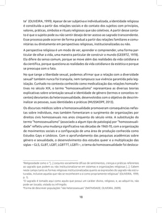 18
6
Religiosidade como o “[...] conjunto socialmente difuso de sentimentos, crenças e práticas referentes
ao sagrado que podem ou não institucionalizar-se em sistemas e organizações religiosas [...]. Cabem
neste campo tanto as formas religiosas institucionalizadas quanto as expressões do sagrado não estru-
turadas, inclusive aquelas que não se reconhecem a si como propriamente religiosas” (OLIVEIRA, 1999,
p. 1).
7
O sagrado é tomado aqui como aquilo que possui um caráter divino, religioso, e, ao adquirí-lo, não
pode ser tocado, violado ou infringido.
8
Forma de descrever populações “não heterossexuais” (NATIVIDADE; OLIVEIRA, 2009).
te7
(OLIVEIRA, 1999). Apesar de ser subjetiva e individualizada, a identidade religiosa
é constituída a partir das relações sociais e do contato dos sujeitos com princípios,
valores, práticas, símbolos e rituais religiosos que são coletivos. A partir desse conta-
to é que o sujeito pode ou não sentir desejo de ter acesso ao sagrado transcendente.
Esse processo pode ocorrer de forma gradual a partir das relações familiares e comu-
nitárias ou diretamente em perspectivas religiosas, institucionalizadas ou não.
A perspectiva religiosa é um modo de ver, aprender e compreender, uma forma par-
ticular de olhar a vida, uma maneira particular de construir o mundo (GEERTZ, 1978).
Ela difere do senso comum, porque se move além das realidades da vida cotidiana e
da científica, porque questiona as realidades da vida cotidiana e da estética e porque
se preocupa com o fato.
No que tange a liberdade sexual, podemos afirmar que a relação com a diversidade
sexual8
também nunca foi tranquila, nem tampouco sua vivência garantida pela leg-
islação. Cunhado no contexto conhecido como medicalização das relações homoafe-
tivas no século XIX, o termo “homossexualismo” representava as diversas teorias
explicativas sobre orientação sexual e identidade de gênero (termos e conceitos re-
centes) desviantes da heterossexualidade, desenvolvidos com o objetivo de descrim-
inalizar as pessoas, suas identidades e práticas (MUSSKOPF, 2013).
Os discursos médicos sobre a homossexualidade promoveram consequências nefas-
tas sobre indivíduos, mas também fomentaram o surgimento de organizações por
direitos civis homossexuais nos anos cinquenta do século vinte. A substituição do
termo “homossexualismo” (associado a algum tipo de patologia) por “homossexuali-
dade” refletiu uma mudança significativa nas décadas de 1960-70, com a organização
de movimentos sociais e a configuração de uma área de produção conhecida como
Estudos Gays e Lésbicos. Com o aprofundamento das pesquisas acadêmicas sobre
gênero e sexualidade, o desenvolvimento dos estudos queer e a multiplicação das
siglas – GLS, GLBT, LGBT, LGBTTT, LGBTI –, o tema da homossexualidade foi desloca-
 